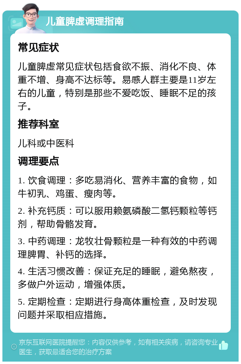 儿童脾虚调理指南 常见症状 儿童脾虚常见症状包括食欲不振、消化不良、体重不增、身高不达标等。易感人群主要是11岁左右的儿童，特别是那些不爱吃饭、睡眠不足的孩子。 推荐科室 儿科或中医科 调理要点 1. 饮食调理：多吃易消化、营养丰富的食物，如牛初乳、鸡蛋、瘦肉等。 2. 补充钙质：可以服用赖氨磷酸二氢钙颗粒等钙剂，帮助骨骼发育。 3. 中药调理：龙牧壮骨颗粒是一种有效的中药调理脾胃、补钙的选择。 4. 生活习惯改善：保证充足的睡眠，避免熬夜，多做户外运动，增强体质。 5. 定期检查：定期进行身高体重检查，及时发现问题并采取相应措施。