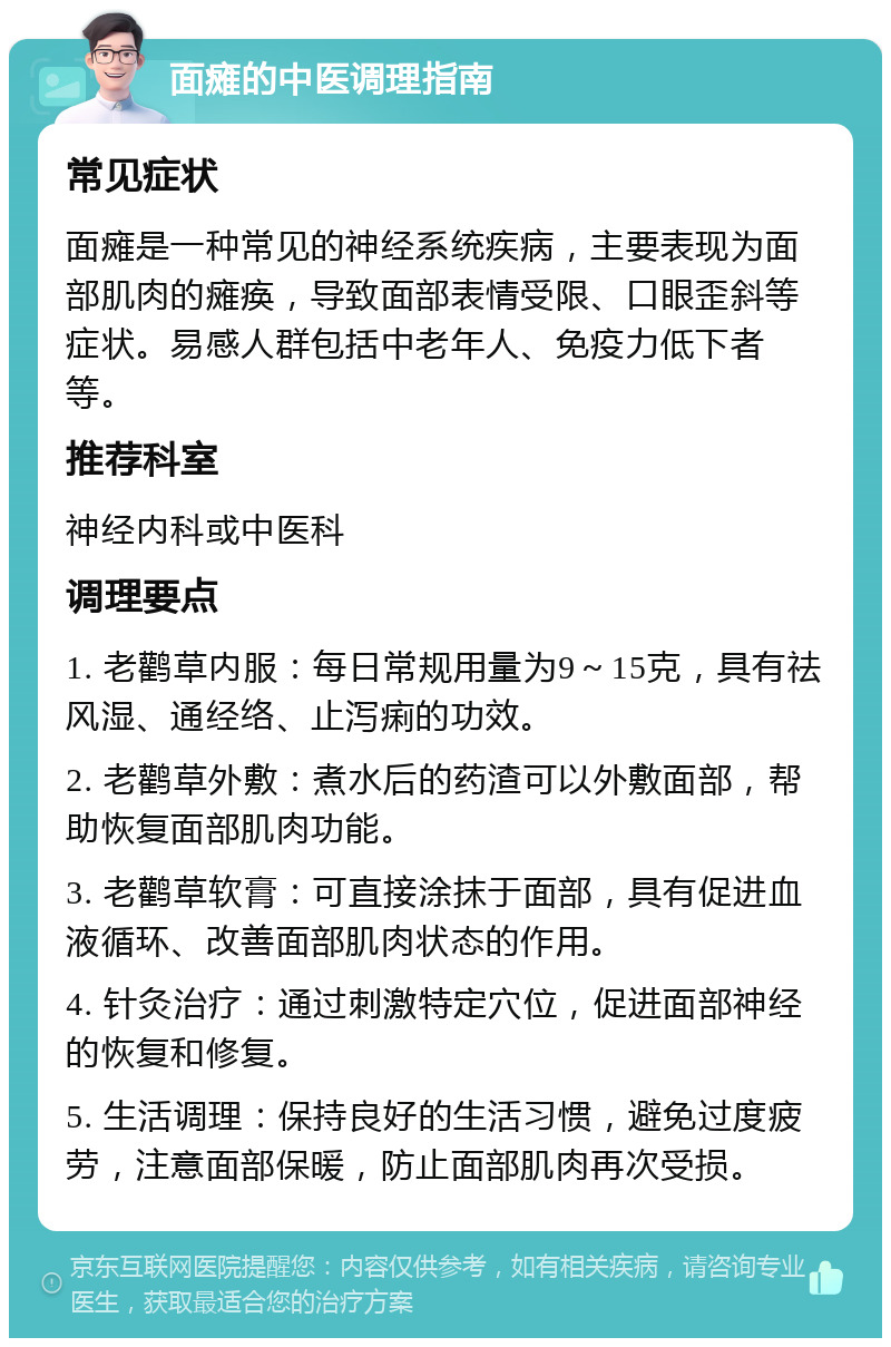 面瘫的中医调理指南 常见症状 面瘫是一种常见的神经系统疾病，主要表现为面部肌肉的瘫痪，导致面部表情受限、口眼歪斜等症状。易感人群包括中老年人、免疫力低下者等。 推荐科室 神经内科或中医科 调理要点 1. 老鹳草内服：每日常规用量为9～15克，具有祛风湿、通经络、止泻痢的功效。 2. 老鹳草外敷：煮水后的药渣可以外敷面部，帮助恢复面部肌肉功能。 3. 老鹳草软膏：可直接涂抹于面部，具有促进血液循环、改善面部肌肉状态的作用。 4. 针灸治疗：通过刺激特定穴位，促进面部神经的恢复和修复。 5. 生活调理：保持良好的生活习惯，避免过度疲劳，注意面部保暖，防止面部肌肉再次受损。