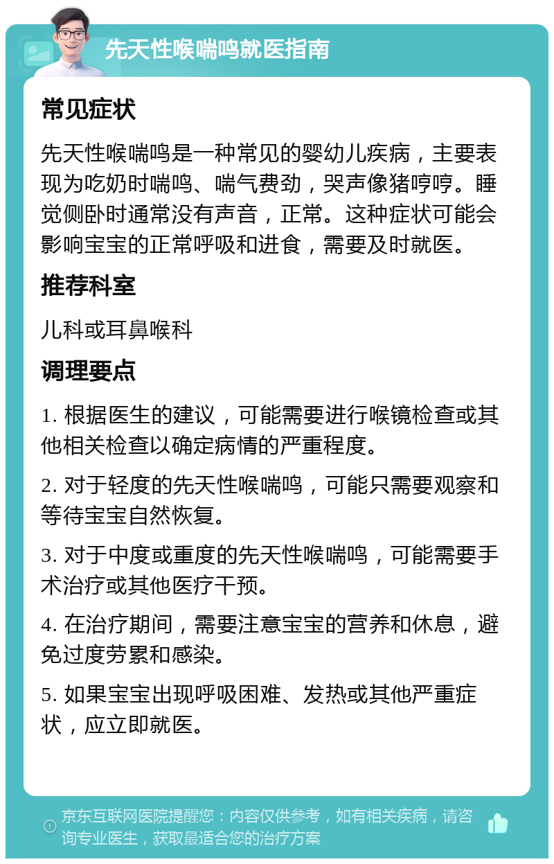 先天性喉喘鸣就医指南 常见症状 先天性喉喘鸣是一种常见的婴幼儿疾病，主要表现为吃奶时喘鸣、喘气费劲，哭声像猪哼哼。睡觉侧卧时通常没有声音，正常。这种症状可能会影响宝宝的正常呼吸和进食，需要及时就医。 推荐科室 儿科或耳鼻喉科 调理要点 1. 根据医生的建议，可能需要进行喉镜检查或其他相关检查以确定病情的严重程度。 2. 对于轻度的先天性喉喘鸣，可能只需要观察和等待宝宝自然恢复。 3. 对于中度或重度的先天性喉喘鸣，可能需要手术治疗或其他医疗干预。 4. 在治疗期间，需要注意宝宝的营养和休息，避免过度劳累和感染。 5. 如果宝宝出现呼吸困难、发热或其他严重症状，应立即就医。