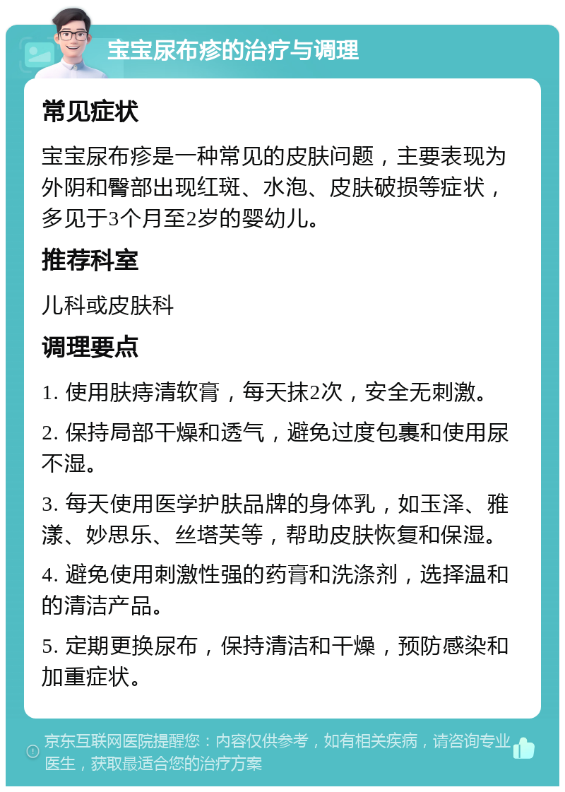 宝宝尿布疹的治疗与调理 常见症状 宝宝尿布疹是一种常见的皮肤问题，主要表现为外阴和臀部出现红斑、水泡、皮肤破损等症状，多见于3个月至2岁的婴幼儿。 推荐科室 儿科或皮肤科 调理要点 1. 使用肤痔清软膏，每天抹2次，安全无刺激。 2. 保持局部干燥和透气，避免过度包裹和使用尿不湿。 3. 每天使用医学护肤品牌的身体乳，如玉泽、雅漾、妙思乐、丝塔芙等，帮助皮肤恢复和保湿。 4. 避免使用刺激性强的药膏和洗涤剂，选择温和的清洁产品。 5. 定期更换尿布，保持清洁和干燥，预防感染和加重症状。