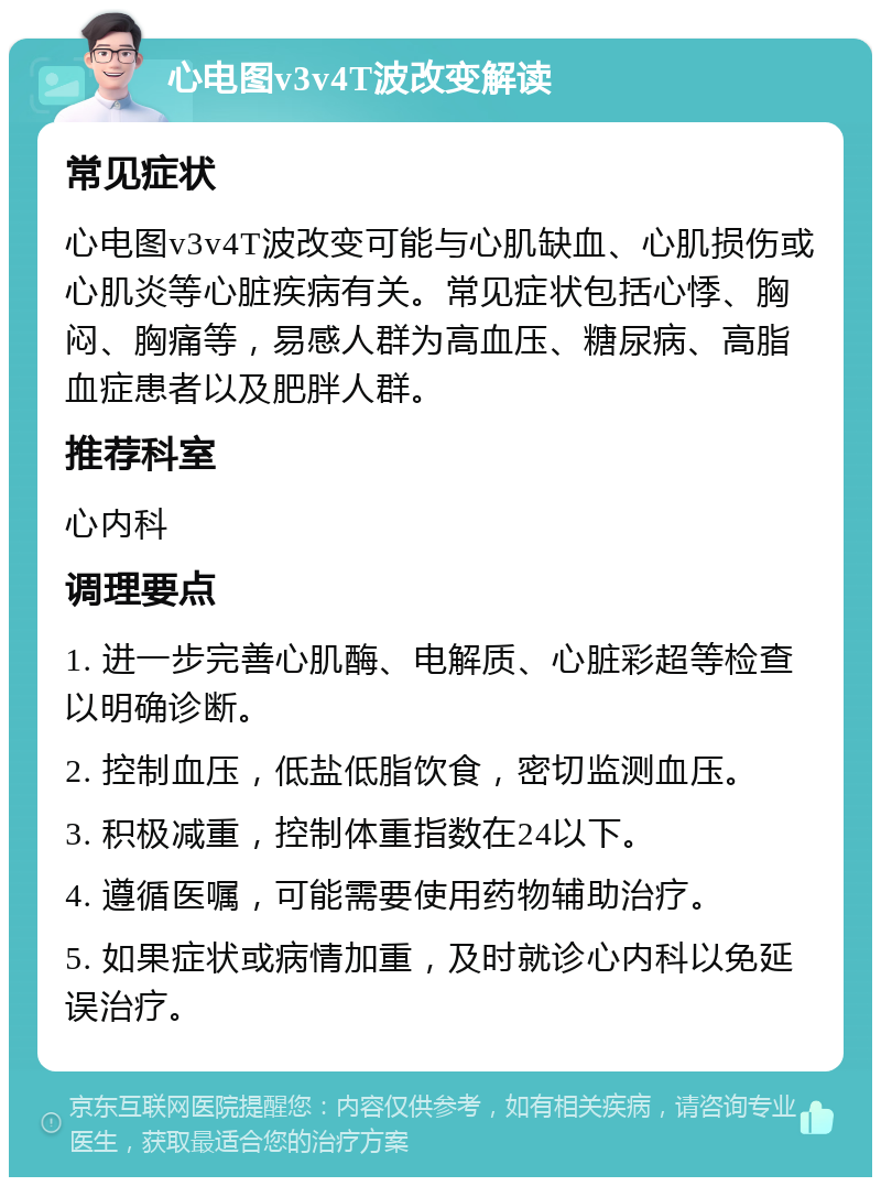 心电图v3v4T波改变解读 常见症状 心电图v3v4T波改变可能与心肌缺血、心肌损伤或心肌炎等心脏疾病有关。常见症状包括心悸、胸闷、胸痛等，易感人群为高血压、糖尿病、高脂血症患者以及肥胖人群。 推荐科室 心内科 调理要点 1. 进一步完善心肌酶、电解质、心脏彩超等检查以明确诊断。 2. 控制血压，低盐低脂饮食，密切监测血压。 3. 积极减重，控制体重指数在24以下。 4. 遵循医嘱，可能需要使用药物辅助治疗。 5. 如果症状或病情加重，及时就诊心内科以免延误治疗。