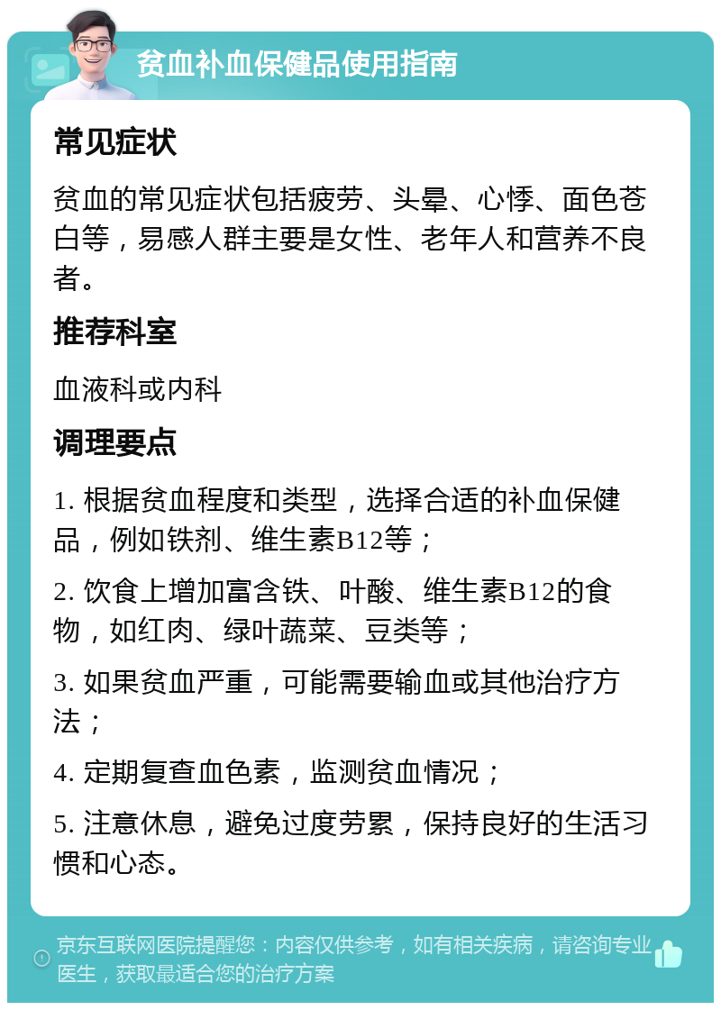 贫血补血保健品使用指南 常见症状 贫血的常见症状包括疲劳、头晕、心悸、面色苍白等，易感人群主要是女性、老年人和营养不良者。 推荐科室 血液科或内科 调理要点 1. 根据贫血程度和类型，选择合适的补血保健品，例如铁剂、维生素B12等； 2. 饮食上增加富含铁、叶酸、维生素B12的食物，如红肉、绿叶蔬菜、豆类等； 3. 如果贫血严重，可能需要输血或其他治疗方法； 4. 定期复查血色素，监测贫血情况； 5. 注意休息，避免过度劳累，保持良好的生活习惯和心态。