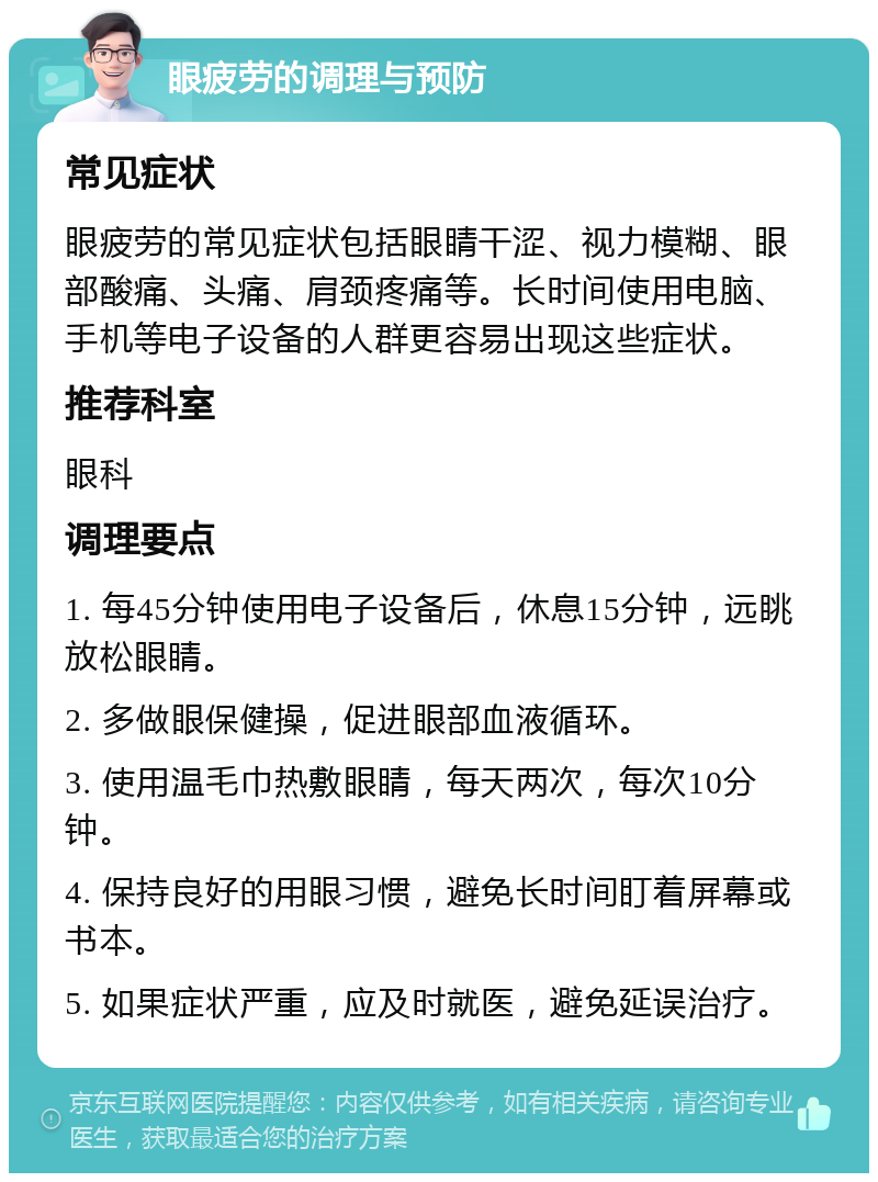 眼疲劳的调理与预防 常见症状 眼疲劳的常见症状包括眼睛干涩、视力模糊、眼部酸痛、头痛、肩颈疼痛等。长时间使用电脑、手机等电子设备的人群更容易出现这些症状。 推荐科室 眼科 调理要点 1. 每45分钟使用电子设备后，休息15分钟，远眺放松眼睛。 2. 多做眼保健操，促进眼部血液循环。 3. 使用温毛巾热敷眼睛，每天两次，每次10分钟。 4. 保持良好的用眼习惯，避免长时间盯着屏幕或书本。 5. 如果症状严重，应及时就医，避免延误治疗。