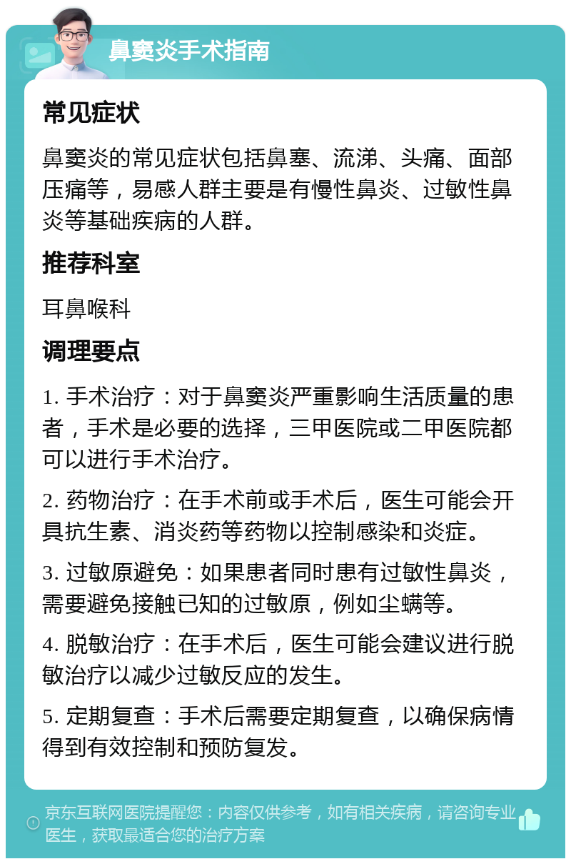 鼻窦炎手术指南 常见症状 鼻窦炎的常见症状包括鼻塞、流涕、头痛、面部压痛等，易感人群主要是有慢性鼻炎、过敏性鼻炎等基础疾病的人群。 推荐科室 耳鼻喉科 调理要点 1. 手术治疗：对于鼻窦炎严重影响生活质量的患者，手术是必要的选择，三甲医院或二甲医院都可以进行手术治疗。 2. 药物治疗：在手术前或手术后，医生可能会开具抗生素、消炎药等药物以控制感染和炎症。 3. 过敏原避免：如果患者同时患有过敏性鼻炎，需要避免接触已知的过敏原，例如尘螨等。 4. 脱敏治疗：在手术后，医生可能会建议进行脱敏治疗以减少过敏反应的发生。 5. 定期复查：手术后需要定期复查，以确保病情得到有效控制和预防复发。