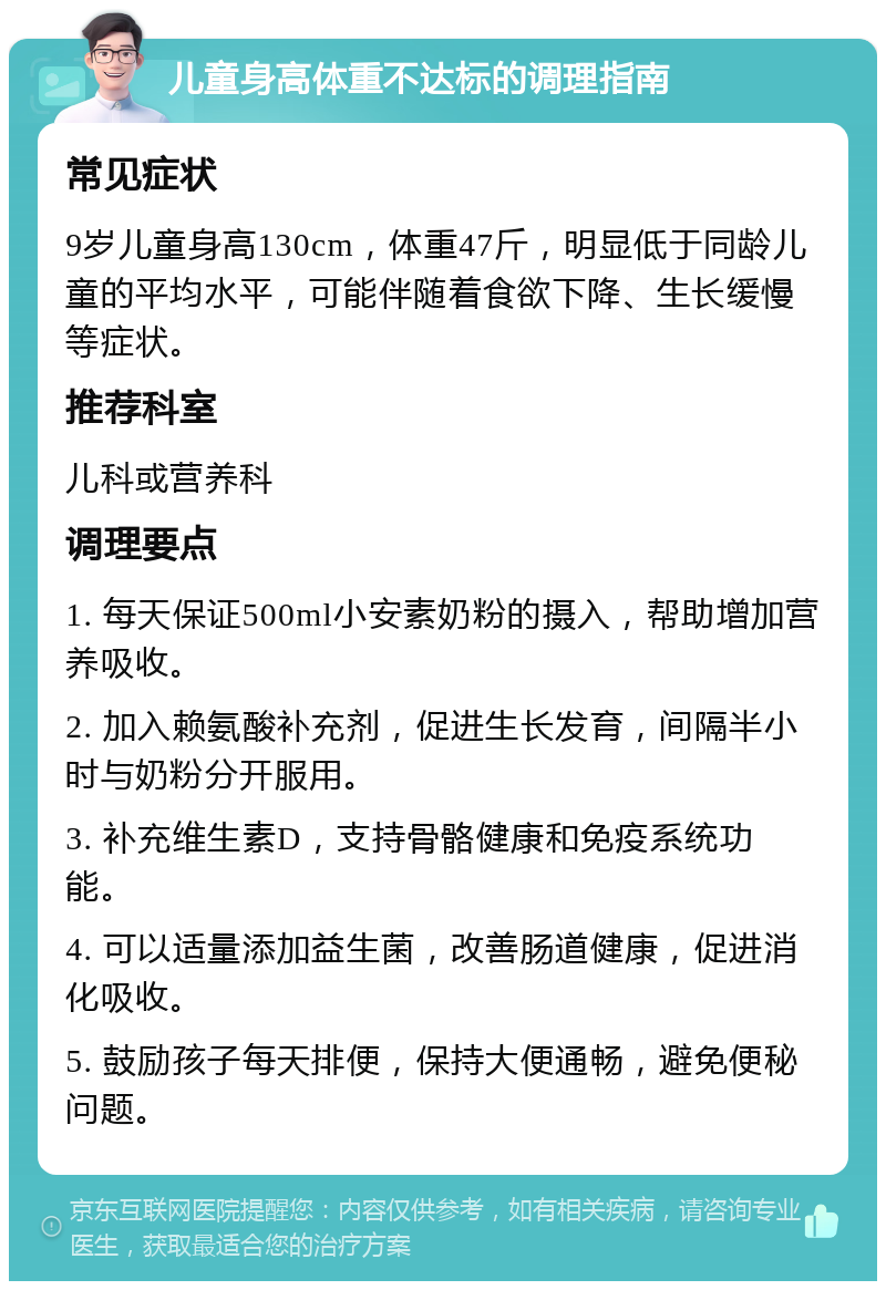 儿童身高体重不达标的调理指南 常见症状 9岁儿童身高130cm，体重47斤，明显低于同龄儿童的平均水平，可能伴随着食欲下降、生长缓慢等症状。 推荐科室 儿科或营养科 调理要点 1. 每天保证500ml小安素奶粉的摄入，帮助增加营养吸收。 2. 加入赖氨酸补充剂，促进生长发育，间隔半小时与奶粉分开服用。 3. 补充维生素D，支持骨骼健康和免疫系统功能。 4. 可以适量添加益生菌，改善肠道健康，促进消化吸收。 5. 鼓励孩子每天排便，保持大便通畅，避免便秘问题。