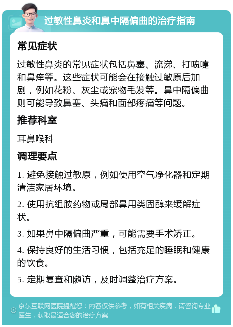 过敏性鼻炎和鼻中隔偏曲的治疗指南 常见症状 过敏性鼻炎的常见症状包括鼻塞、流涕、打喷嚏和鼻痒等。这些症状可能会在接触过敏原后加剧，例如花粉、灰尘或宠物毛发等。鼻中隔偏曲则可能导致鼻塞、头痛和面部疼痛等问题。 推荐科室 耳鼻喉科 调理要点 1. 避免接触过敏原，例如使用空气净化器和定期清洁家居环境。 2. 使用抗组胺药物或局部鼻用类固醇来缓解症状。 3. 如果鼻中隔偏曲严重，可能需要手术矫正。 4. 保持良好的生活习惯，包括充足的睡眠和健康的饮食。 5. 定期复查和随访，及时调整治疗方案。