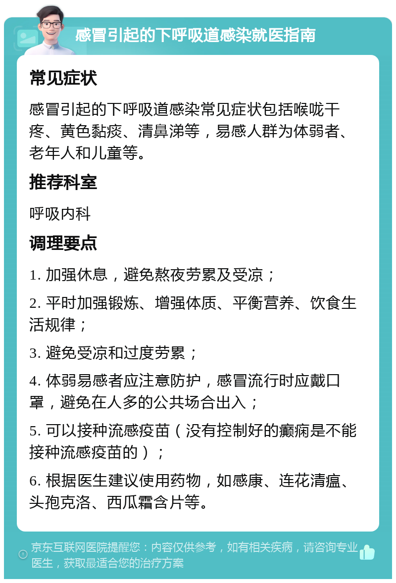 感冒引起的下呼吸道感染就医指南 常见症状 感冒引起的下呼吸道感染常见症状包括喉咙干疼、黄色黏痰、清鼻涕等，易感人群为体弱者、老年人和儿童等。 推荐科室 呼吸内科 调理要点 1. 加强休息，避免熬夜劳累及受凉； 2. 平时加强锻炼、增强体质、平衡营养、饮食生活规律； 3. 避免受凉和过度劳累； 4. 体弱易感者应注意防护，感冒流行时应戴口罩，避免在人多的公共场合出入； 5. 可以接种流感疫苗（没有控制好的癫痫是不能接种流感疫苗的）； 6. 根据医生建议使用药物，如感康、连花清瘟、头孢克洛、西瓜霜含片等。