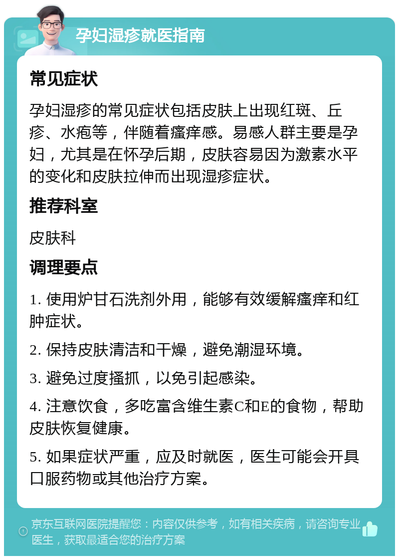 孕妇湿疹就医指南 常见症状 孕妇湿疹的常见症状包括皮肤上出现红斑、丘疹、水疱等，伴随着瘙痒感。易感人群主要是孕妇，尤其是在怀孕后期，皮肤容易因为激素水平的变化和皮肤拉伸而出现湿疹症状。 推荐科室 皮肤科 调理要点 1. 使用炉甘石洗剂外用，能够有效缓解瘙痒和红肿症状。 2. 保持皮肤清洁和干燥，避免潮湿环境。 3. 避免过度搔抓，以免引起感染。 4. 注意饮食，多吃富含维生素C和E的食物，帮助皮肤恢复健康。 5. 如果症状严重，应及时就医，医生可能会开具口服药物或其他治疗方案。