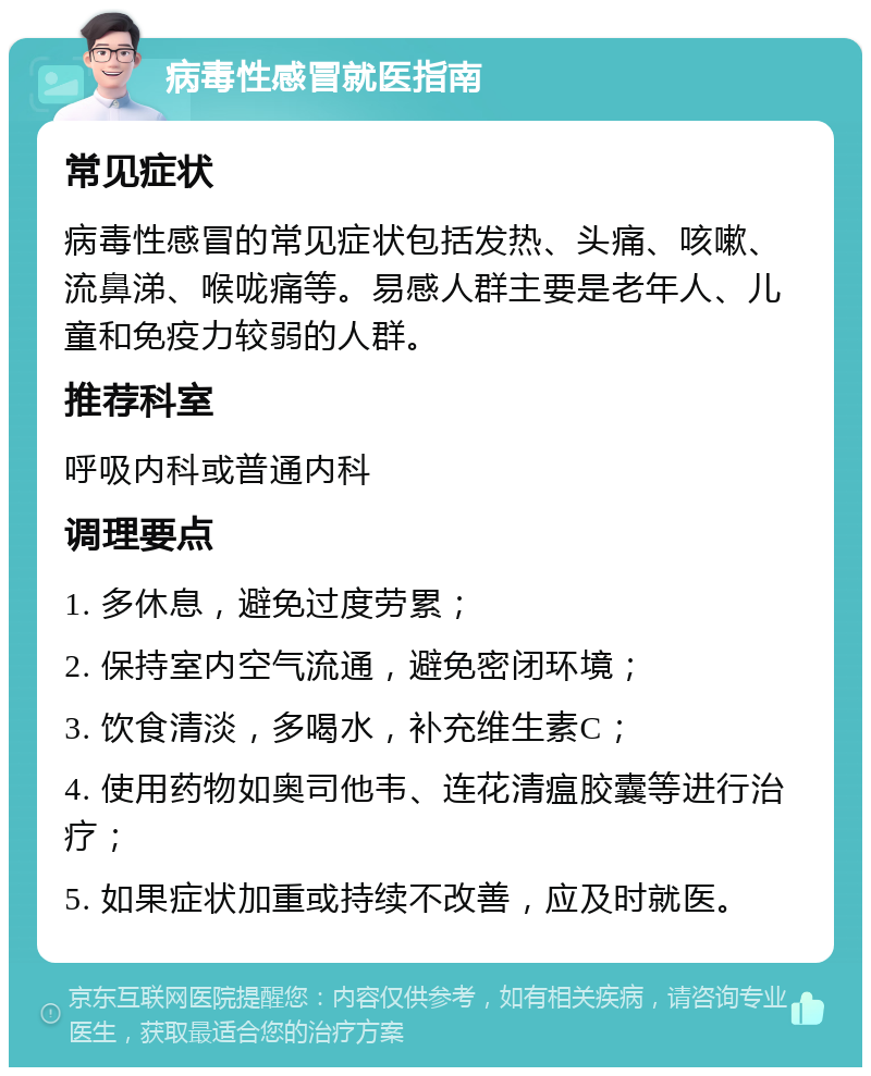 病毒性感冒就医指南 常见症状 病毒性感冒的常见症状包括发热、头痛、咳嗽、流鼻涕、喉咙痛等。易感人群主要是老年人、儿童和免疫力较弱的人群。 推荐科室 呼吸内科或普通内科 调理要点 1. 多休息，避免过度劳累； 2. 保持室内空气流通，避免密闭环境； 3. 饮食清淡，多喝水，补充维生素C； 4. 使用药物如奥司他韦、连花清瘟胶囊等进行治疗； 5. 如果症状加重或持续不改善，应及时就医。