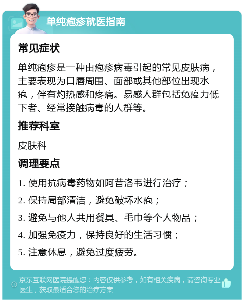 单纯疱疹就医指南 常见症状 单纯疱疹是一种由疱疹病毒引起的常见皮肤病，主要表现为口唇周围、面部或其他部位出现水疱，伴有灼热感和疼痛。易感人群包括免疫力低下者、经常接触病毒的人群等。 推荐科室 皮肤科 调理要点 1. 使用抗病毒药物如阿昔洛韦进行治疗； 2. 保持局部清洁，避免破坏水疱； 3. 避免与他人共用餐具、毛巾等个人物品； 4. 加强免疫力，保持良好的生活习惯； 5. 注意休息，避免过度疲劳。