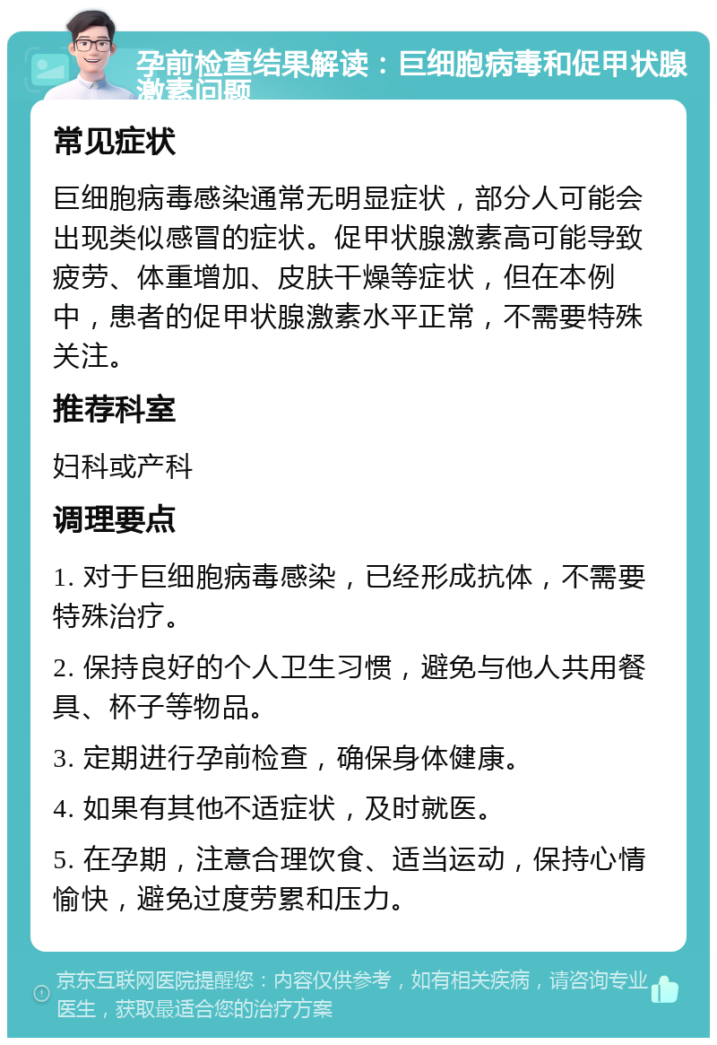 孕前检查结果解读：巨细胞病毒和促甲状腺激素问题 常见症状 巨细胞病毒感染通常无明显症状，部分人可能会出现类似感冒的症状。促甲状腺激素高可能导致疲劳、体重增加、皮肤干燥等症状，但在本例中，患者的促甲状腺激素水平正常，不需要特殊关注。 推荐科室 妇科或产科 调理要点 1. 对于巨细胞病毒感染，已经形成抗体，不需要特殊治疗。 2. 保持良好的个人卫生习惯，避免与他人共用餐具、杯子等物品。 3. 定期进行孕前检查，确保身体健康。 4. 如果有其他不适症状，及时就医。 5. 在孕期，注意合理饮食、适当运动，保持心情愉快，避免过度劳累和压力。