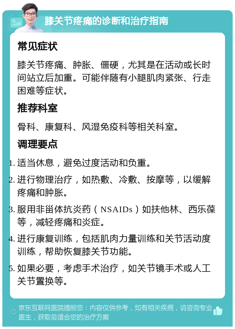 膝关节疼痛的诊断和治疗指南 常见症状 膝关节疼痛、肿胀、僵硬，尤其是在活动或长时间站立后加重。可能伴随有小腿肌肉紧张、行走困难等症状。 推荐科室 骨科、康复科、风湿免疫科等相关科室。 调理要点 适当休息，避免过度活动和负重。 进行物理治疗，如热敷、冷敷、按摩等，以缓解疼痛和肿胀。 服用非甾体抗炎药（NSAIDs）如扶他林、西乐葆等，减轻疼痛和炎症。 进行康复训练，包括肌肉力量训练和关节活动度训练，帮助恢复膝关节功能。 如果必要，考虑手术治疗，如关节镜手术或人工关节置换等。