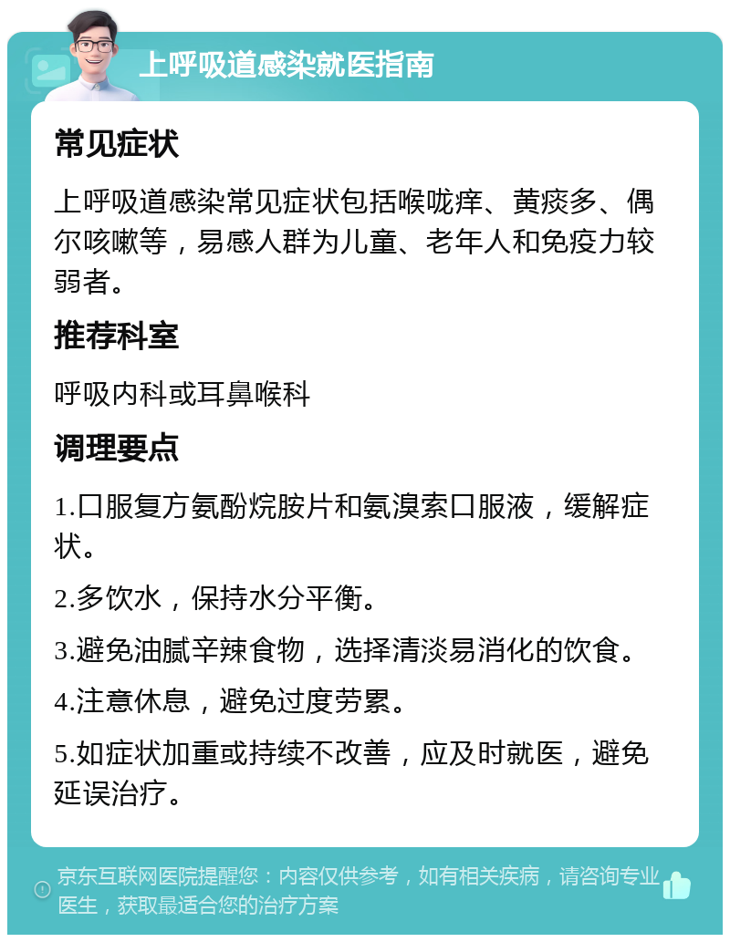 上呼吸道感染就医指南 常见症状 上呼吸道感染常见症状包括喉咙痒、黄痰多、偶尔咳嗽等，易感人群为儿童、老年人和免疫力较弱者。 推荐科室 呼吸内科或耳鼻喉科 调理要点 1.口服复方氨酚烷胺片和氨溴索口服液，缓解症状。 2.多饮水，保持水分平衡。 3.避免油腻辛辣食物，选择清淡易消化的饮食。 4.注意休息，避免过度劳累。 5.如症状加重或持续不改善，应及时就医，避免延误治疗。