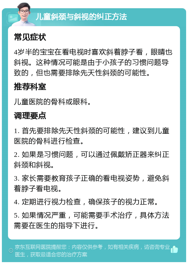 儿童斜颈与斜视的纠正方法 常见症状 4岁半的宝宝在看电视时喜欢斜着脖子看，眼睛也斜视。这种情况可能是由于小孩子的习惯问题导致的，但也需要排除先天性斜颈的可能性。 推荐科室 儿童医院的骨科或眼科。 调理要点 1. 首先要排除先天性斜颈的可能性，建议到儿童医院的骨科进行检查。 2. 如果是习惯问题，可以通过佩戴矫正器来纠正斜颈和斜视。 3. 家长需要教育孩子正确的看电视姿势，避免斜着脖子看电视。 4. 定期进行视力检查，确保孩子的视力正常。 5. 如果情况严重，可能需要手术治疗，具体方法需要在医生的指导下进行。