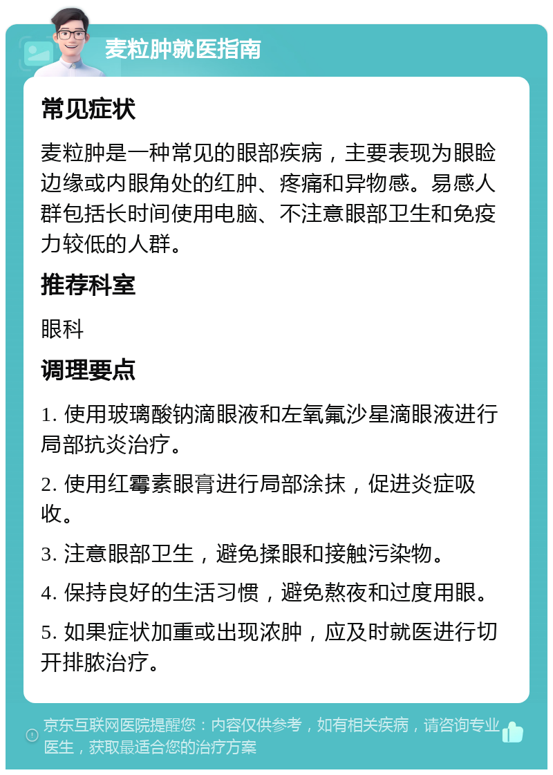 麦粒肿就医指南 常见症状 麦粒肿是一种常见的眼部疾病，主要表现为眼睑边缘或内眼角处的红肿、疼痛和异物感。易感人群包括长时间使用电脑、不注意眼部卫生和免疫力较低的人群。 推荐科室 眼科 调理要点 1. 使用玻璃酸钠滴眼液和左氧氟沙星滴眼液进行局部抗炎治疗。 2. 使用红霉素眼膏进行局部涂抹，促进炎症吸收。 3. 注意眼部卫生，避免揉眼和接触污染物。 4. 保持良好的生活习惯，避免熬夜和过度用眼。 5. 如果症状加重或出现浓肿，应及时就医进行切开排脓治疗。