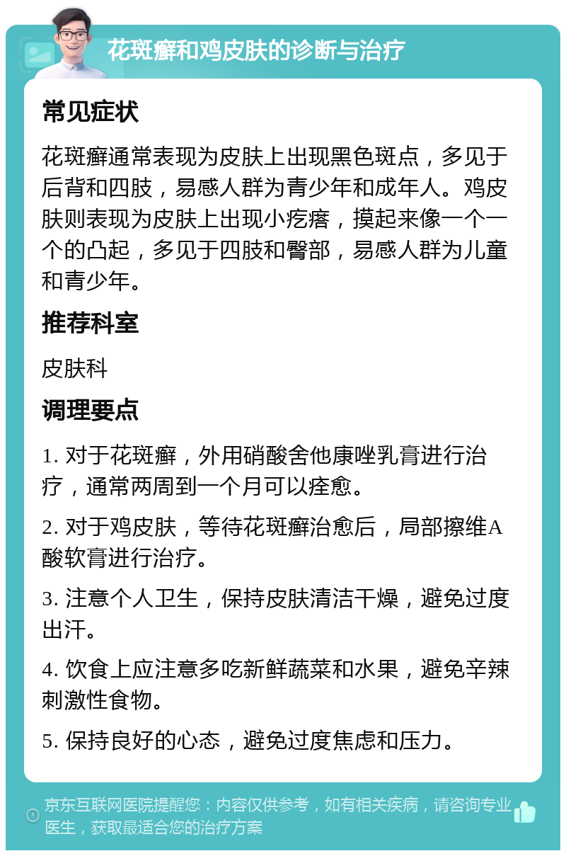 花斑癣和鸡皮肤的诊断与治疗 常见症状 花斑癣通常表现为皮肤上出现黑色斑点，多见于后背和四肢，易感人群为青少年和成年人。鸡皮肤则表现为皮肤上出现小疙瘩，摸起来像一个一个的凸起，多见于四肢和臀部，易感人群为儿童和青少年。 推荐科室 皮肤科 调理要点 1. 对于花斑癣，外用硝酸舍他康唑乳膏进行治疗，通常两周到一个月可以痊愈。 2. 对于鸡皮肤，等待花斑癣治愈后，局部擦维A酸软膏进行治疗。 3. 注意个人卫生，保持皮肤清洁干燥，避免过度出汗。 4. 饮食上应注意多吃新鲜蔬菜和水果，避免辛辣刺激性食物。 5. 保持良好的心态，避免过度焦虑和压力。