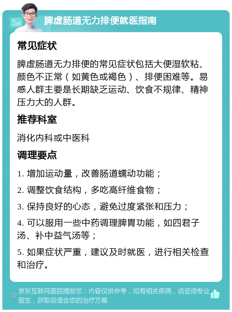 脾虚肠道无力排便就医指南 常见症状 脾虚肠道无力排便的常见症状包括大便湿软粘、颜色不正常（如黄色或褐色）、排便困难等。易感人群主要是长期缺乏运动、饮食不规律、精神压力大的人群。 推荐科室 消化内科或中医科 调理要点 1. 增加运动量，改善肠道蠕动功能； 2. 调整饮食结构，多吃高纤维食物； 3. 保持良好的心态，避免过度紧张和压力； 4. 可以服用一些中药调理脾胃功能，如四君子汤、补中益气汤等； 5. 如果症状严重，建议及时就医，进行相关检查和治疗。