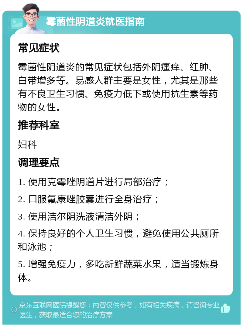 霉菌性阴道炎就医指南 常见症状 霉菌性阴道炎的常见症状包括外阴瘙痒、红肿、白带增多等。易感人群主要是女性，尤其是那些有不良卫生习惯、免疫力低下或使用抗生素等药物的女性。 推荐科室 妇科 调理要点 1. 使用克霉唑阴道片进行局部治疗； 2. 口服氟康唑胶囊进行全身治疗； 3. 使用洁尔阴洗液清洁外阴； 4. 保持良好的个人卫生习惯，避免使用公共厕所和泳池； 5. 增强免疫力，多吃新鲜蔬菜水果，适当锻炼身体。