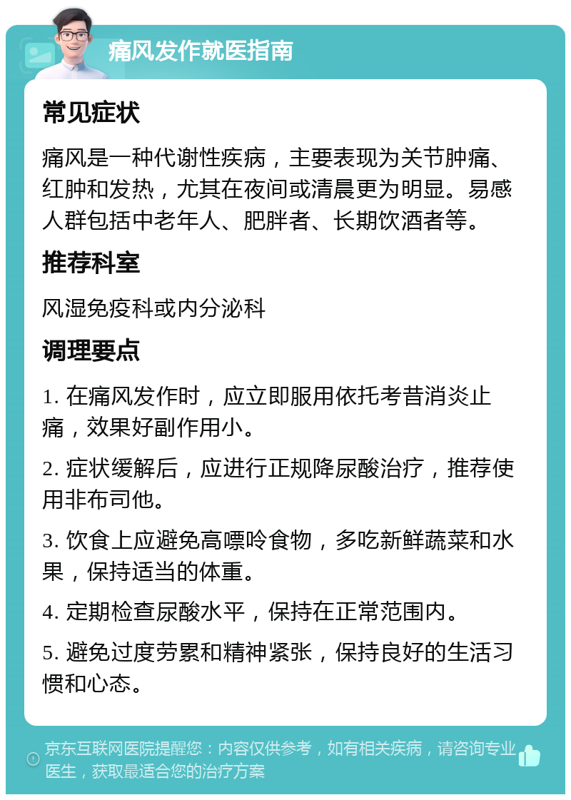 痛风发作就医指南 常见症状 痛风是一种代谢性疾病，主要表现为关节肿痛、红肿和发热，尤其在夜间或清晨更为明显。易感人群包括中老年人、肥胖者、长期饮酒者等。 推荐科室 风湿免疫科或内分泌科 调理要点 1. 在痛风发作时，应立即服用依托考昔消炎止痛，效果好副作用小。 2. 症状缓解后，应进行正规降尿酸治疗，推荐使用非布司他。 3. 饮食上应避免高嘌呤食物，多吃新鲜蔬菜和水果，保持适当的体重。 4. 定期检查尿酸水平，保持在正常范围内。 5. 避免过度劳累和精神紧张，保持良好的生活习惯和心态。