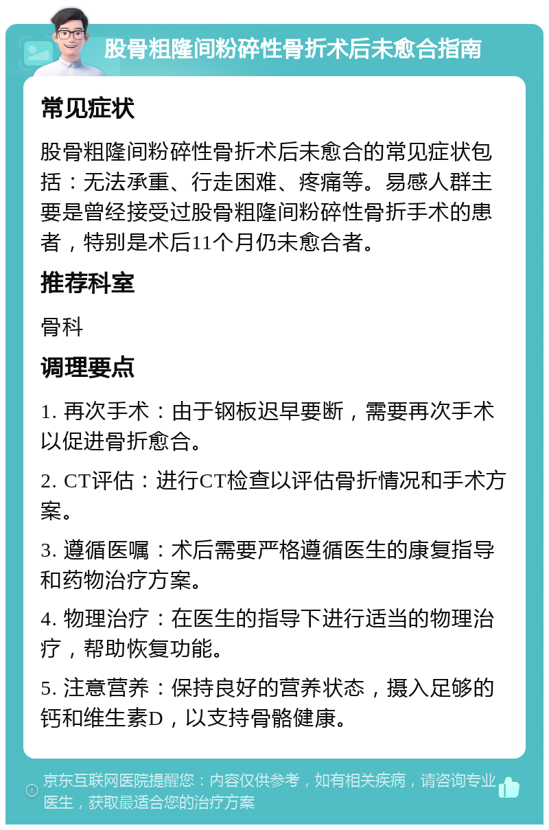 股骨粗隆间粉碎性骨折术后未愈合指南 常见症状 股骨粗隆间粉碎性骨折术后未愈合的常见症状包括：无法承重、行走困难、疼痛等。易感人群主要是曾经接受过股骨粗隆间粉碎性骨折手术的患者，特别是术后11个月仍未愈合者。 推荐科室 骨科 调理要点 1. 再次手术：由于钢板迟早要断，需要再次手术以促进骨折愈合。 2. CT评估：进行CT检查以评估骨折情况和手术方案。 3. 遵循医嘱：术后需要严格遵循医生的康复指导和药物治疗方案。 4. 物理治疗：在医生的指导下进行适当的物理治疗，帮助恢复功能。 5. 注意营养：保持良好的营养状态，摄入足够的钙和维生素D，以支持骨骼健康。