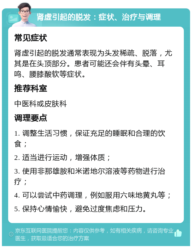 肾虚引起的脱发：症状、治疗与调理 常见症状 肾虚引起的脱发通常表现为头发稀疏、脱落，尤其是在头顶部分。患者可能还会伴有头晕、耳鸣、腰膝酸软等症状。 推荐科室 中医科或皮肤科 调理要点 1. 调整生活习惯，保证充足的睡眠和合理的饮食； 2. 适当进行运动，增强体质； 3. 使用非那雄胺和米诺地尔溶液等药物进行治疗； 4. 可以尝试中药调理，例如服用六味地黄丸等； 5. 保持心情愉快，避免过度焦虑和压力。