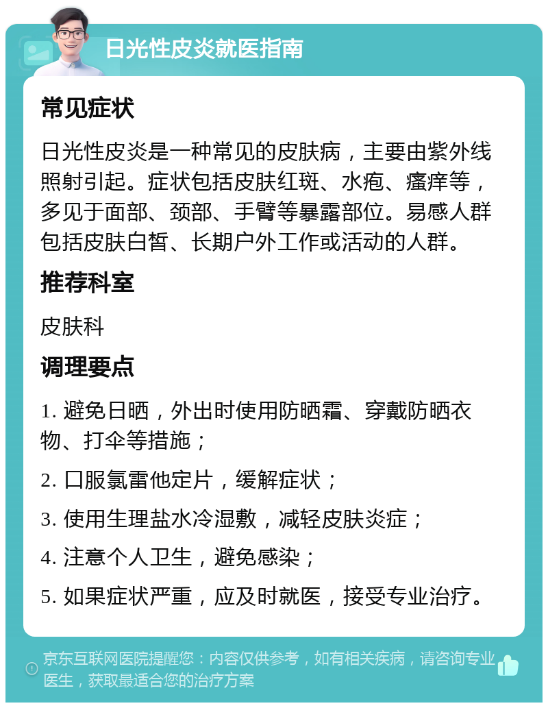 日光性皮炎就医指南 常见症状 日光性皮炎是一种常见的皮肤病，主要由紫外线照射引起。症状包括皮肤红斑、水疱、瘙痒等，多见于面部、颈部、手臂等暴露部位。易感人群包括皮肤白皙、长期户外工作或活动的人群。 推荐科室 皮肤科 调理要点 1. 避免日晒，外出时使用防晒霜、穿戴防晒衣物、打伞等措施； 2. 口服氯雷他定片，缓解症状； 3. 使用生理盐水冷湿敷，减轻皮肤炎症； 4. 注意个人卫生，避免感染； 5. 如果症状严重，应及时就医，接受专业治疗。