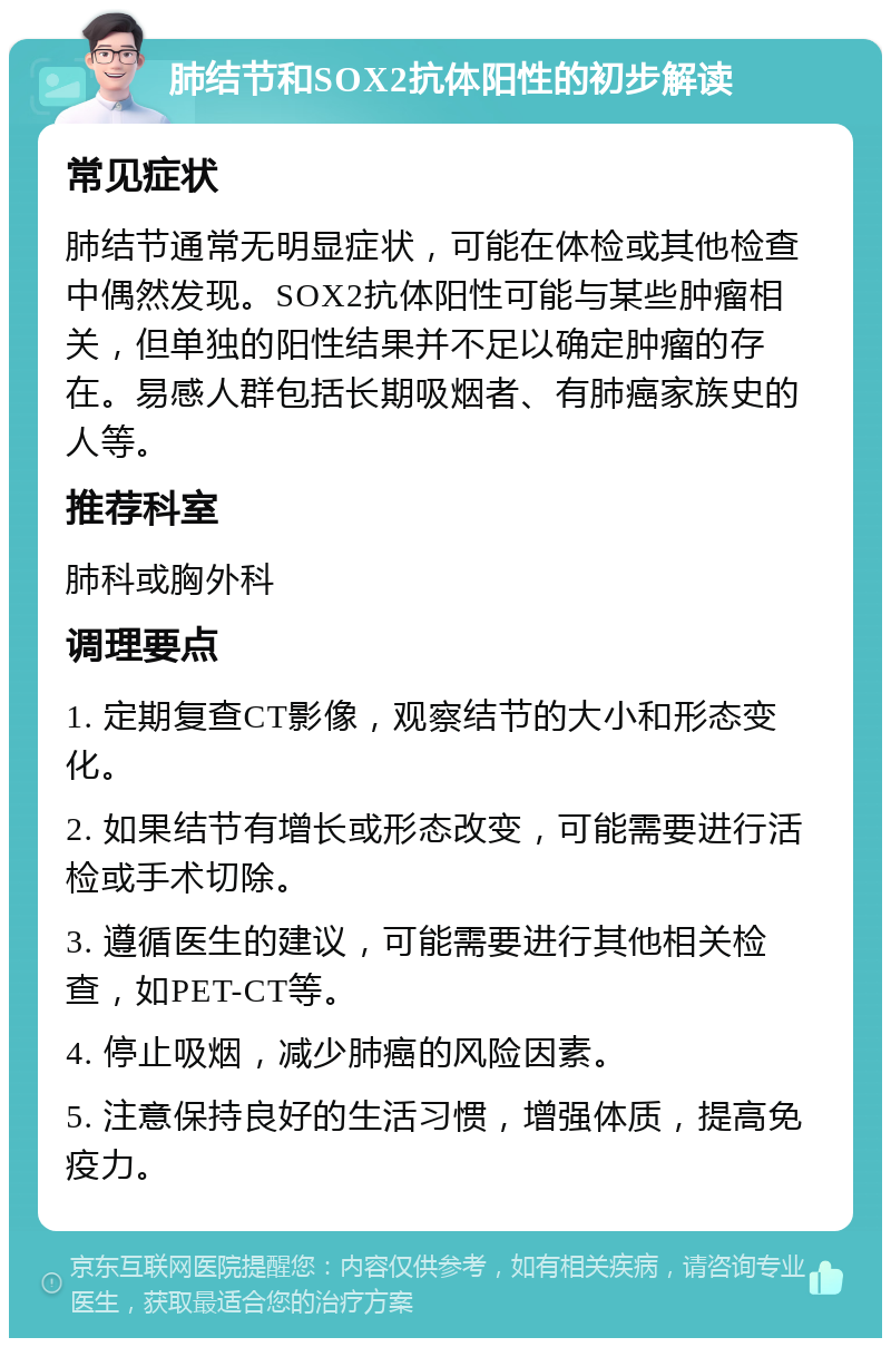 肺结节和SOX2抗体阳性的初步解读 常见症状 肺结节通常无明显症状，可能在体检或其他检查中偶然发现。SOX2抗体阳性可能与某些肿瘤相关，但单独的阳性结果并不足以确定肿瘤的存在。易感人群包括长期吸烟者、有肺癌家族史的人等。 推荐科室 肺科或胸外科 调理要点 1. 定期复查CT影像，观察结节的大小和形态变化。 2. 如果结节有增长或形态改变，可能需要进行活检或手术切除。 3. 遵循医生的建议，可能需要进行其他相关检查，如PET-CT等。 4. 停止吸烟，减少肺癌的风险因素。 5. 注意保持良好的生活习惯，增强体质，提高免疫力。