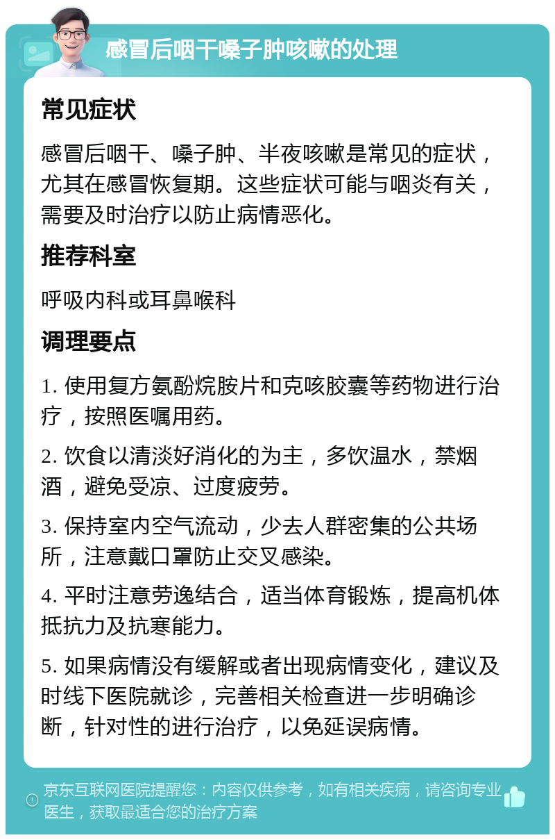 感冒后咽干嗓子肿咳嗽的处理 常见症状 感冒后咽干、嗓子肿、半夜咳嗽是常见的症状，尤其在感冒恢复期。这些症状可能与咽炎有关，需要及时治疗以防止病情恶化。 推荐科室 呼吸内科或耳鼻喉科 调理要点 1. 使用复方氨酚烷胺片和克咳胶囊等药物进行治疗，按照医嘱用药。 2. 饮食以清淡好消化的为主，多饮温水，禁烟酒，避免受凉、过度疲劳。 3. 保持室内空气流动，少去人群密集的公共场所，注意戴口罩防止交叉感染。 4. 平时注意劳逸结合，适当体育锻炼，提高机体抵抗力及抗寒能力。 5. 如果病情没有缓解或者出现病情变化，建议及时线下医院就诊，完善相关检查进一步明确诊断，针对性的进行治疗，以免延误病情。