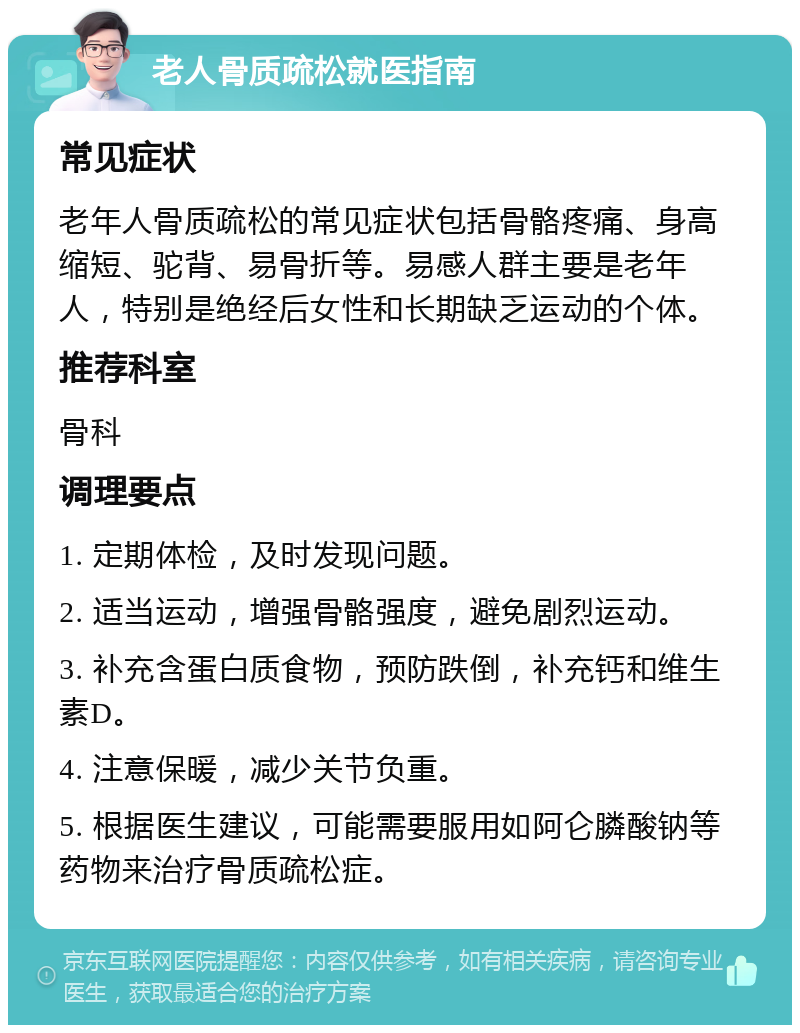 老人骨质疏松就医指南 常见症状 老年人骨质疏松的常见症状包括骨骼疼痛、身高缩短、驼背、易骨折等。易感人群主要是老年人，特别是绝经后女性和长期缺乏运动的个体。 推荐科室 骨科 调理要点 1. 定期体检，及时发现问题。 2. 适当运动，增强骨骼强度，避免剧烈运动。 3. 补充含蛋白质食物，预防跌倒，补充钙和维生素D。 4. 注意保暖，减少关节负重。 5. 根据医生建议，可能需要服用如阿仑膦酸钠等药物来治疗骨质疏松症。