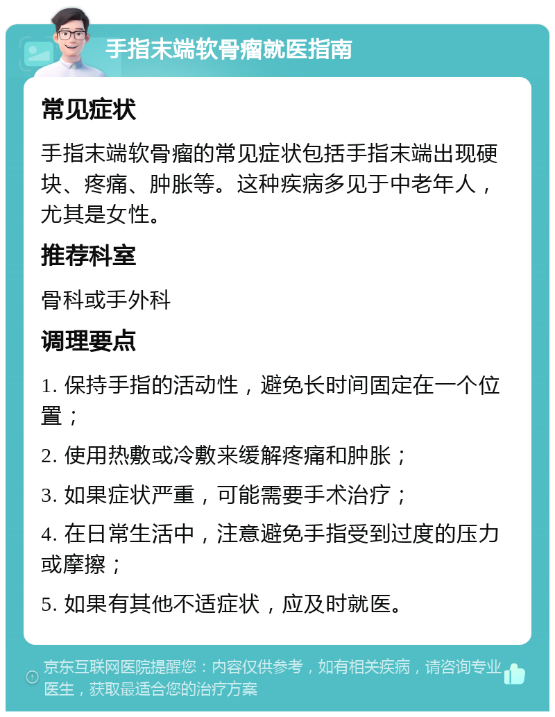 手指末端软骨瘤就医指南 常见症状 手指末端软骨瘤的常见症状包括手指末端出现硬块、疼痛、肿胀等。这种疾病多见于中老年人，尤其是女性。 推荐科室 骨科或手外科 调理要点 1. 保持手指的活动性，避免长时间固定在一个位置； 2. 使用热敷或冷敷来缓解疼痛和肿胀； 3. 如果症状严重，可能需要手术治疗； 4. 在日常生活中，注意避免手指受到过度的压力或摩擦； 5. 如果有其他不适症状，应及时就医。