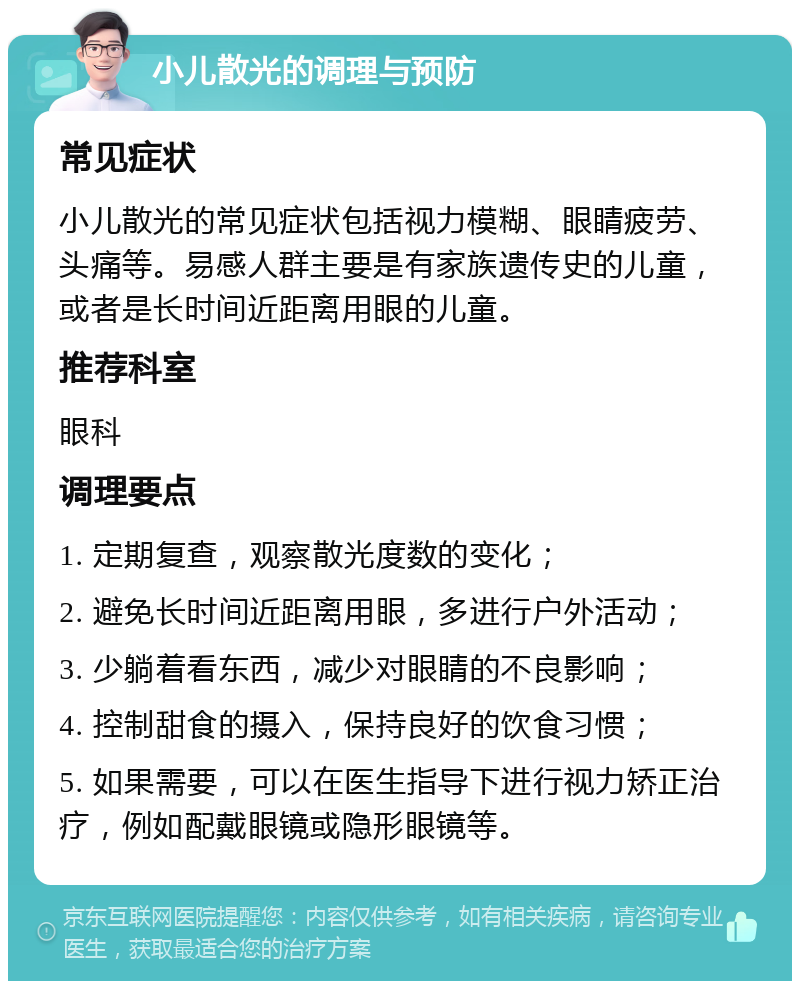 小儿散光的调理与预防 常见症状 小儿散光的常见症状包括视力模糊、眼睛疲劳、头痛等。易感人群主要是有家族遗传史的儿童，或者是长时间近距离用眼的儿童。 推荐科室 眼科 调理要点 1. 定期复查，观察散光度数的变化； 2. 避免长时间近距离用眼，多进行户外活动； 3. 少躺着看东西，减少对眼睛的不良影响； 4. 控制甜食的摄入，保持良好的饮食习惯； 5. 如果需要，可以在医生指导下进行视力矫正治疗，例如配戴眼镜或隐形眼镜等。