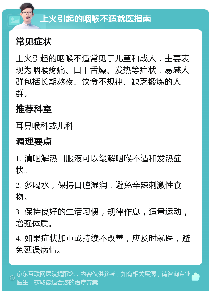 上火引起的咽喉不适就医指南 常见症状 上火引起的咽喉不适常见于儿童和成人，主要表现为咽喉疼痛、口干舌燥、发热等症状，易感人群包括长期熬夜、饮食不规律、缺乏锻炼的人群。 推荐科室 耳鼻喉科或儿科 调理要点 1. 清咽解热口服液可以缓解咽喉不适和发热症状。 2. 多喝水，保持口腔湿润，避免辛辣刺激性食物。 3. 保持良好的生活习惯，规律作息，适量运动，增强体质。 4. 如果症状加重或持续不改善，应及时就医，避免延误病情。