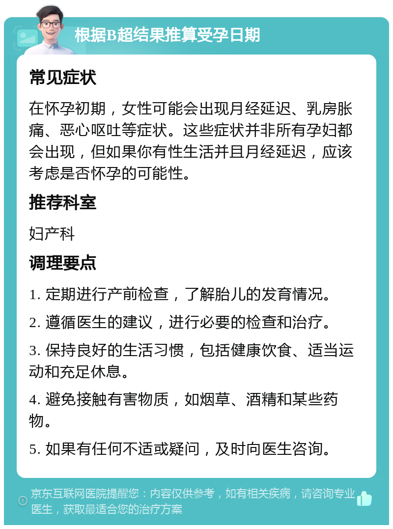 根据B超结果推算受孕日期 常见症状 在怀孕初期，女性可能会出现月经延迟、乳房胀痛、恶心呕吐等症状。这些症状并非所有孕妇都会出现，但如果你有性生活并且月经延迟，应该考虑是否怀孕的可能性。 推荐科室 妇产科 调理要点 1. 定期进行产前检查，了解胎儿的发育情况。 2. 遵循医生的建议，进行必要的检查和治疗。 3. 保持良好的生活习惯，包括健康饮食、适当运动和充足休息。 4. 避免接触有害物质，如烟草、酒精和某些药物。 5. 如果有任何不适或疑问，及时向医生咨询。