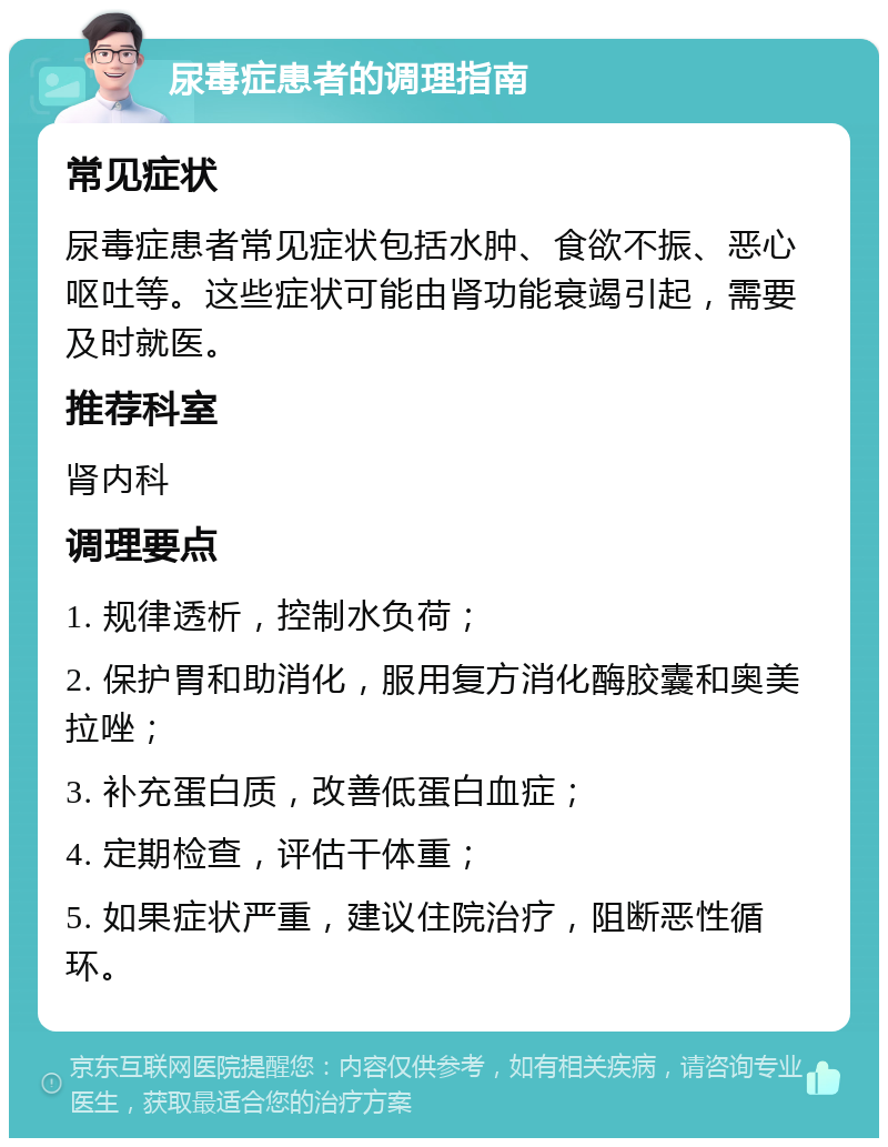 尿毒症患者的调理指南 常见症状 尿毒症患者常见症状包括水肿、食欲不振、恶心呕吐等。这些症状可能由肾功能衰竭引起，需要及时就医。 推荐科室 肾内科 调理要点 1. 规律透析，控制水负荷； 2. 保护胃和助消化，服用复方消化酶胶囊和奥美拉唑； 3. 补充蛋白质，改善低蛋白血症； 4. 定期检查，评估干体重； 5. 如果症状严重，建议住院治疗，阻断恶性循环。