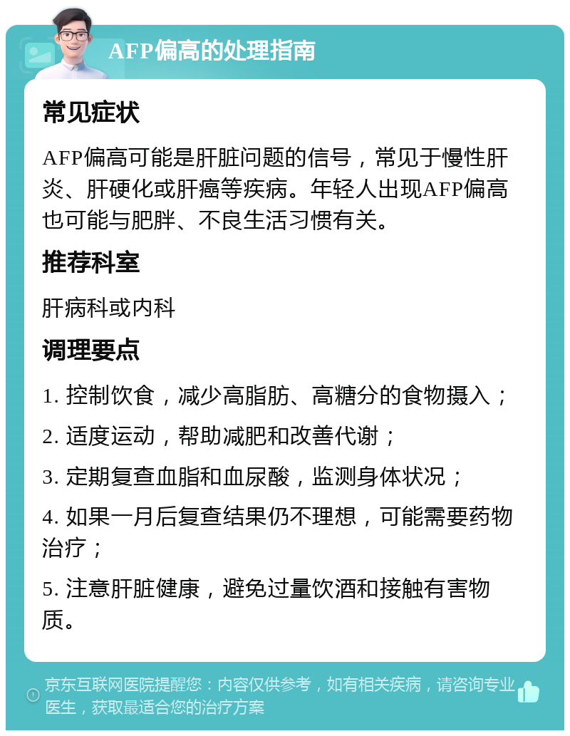 AFP偏高的处理指南 常见症状 AFP偏高可能是肝脏问题的信号，常见于慢性肝炎、肝硬化或肝癌等疾病。年轻人出现AFP偏高也可能与肥胖、不良生活习惯有关。 推荐科室 肝病科或内科 调理要点 1. 控制饮食，减少高脂肪、高糖分的食物摄入； 2. 适度运动，帮助减肥和改善代谢； 3. 定期复查血脂和血尿酸，监测身体状况； 4. 如果一月后复查结果仍不理想，可能需要药物治疗； 5. 注意肝脏健康，避免过量饮酒和接触有害物质。