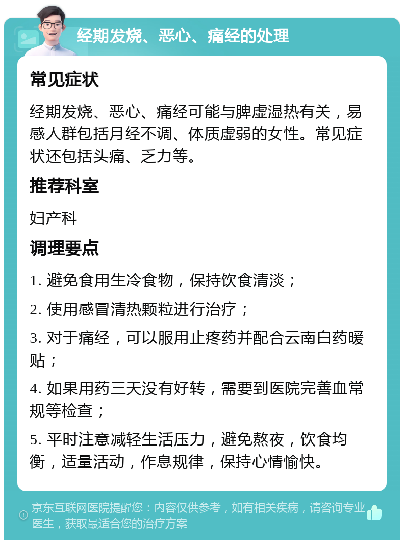 经期发烧、恶心、痛经的处理 常见症状 经期发烧、恶心、痛经可能与脾虚湿热有关，易感人群包括月经不调、体质虚弱的女性。常见症状还包括头痛、乏力等。 推荐科室 妇产科 调理要点 1. 避免食用生冷食物，保持饮食清淡； 2. 使用感冒清热颗粒进行治疗； 3. 对于痛经，可以服用止疼药并配合云南白药暖贴； 4. 如果用药三天没有好转，需要到医院完善血常规等检查； 5. 平时注意减轻生活压力，避免熬夜，饮食均衡，适量活动，作息规律，保持心情愉快。