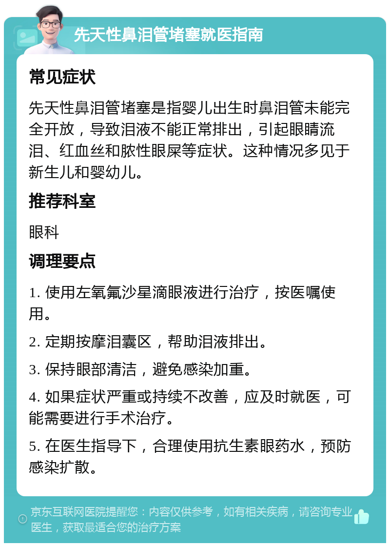 先天性鼻泪管堵塞就医指南 常见症状 先天性鼻泪管堵塞是指婴儿出生时鼻泪管未能完全开放，导致泪液不能正常排出，引起眼睛流泪、红血丝和脓性眼屎等症状。这种情况多见于新生儿和婴幼儿。 推荐科室 眼科 调理要点 1. 使用左氧氟沙星滴眼液进行治疗，按医嘱使用。 2. 定期按摩泪囊区，帮助泪液排出。 3. 保持眼部清洁，避免感染加重。 4. 如果症状严重或持续不改善，应及时就医，可能需要进行手术治疗。 5. 在医生指导下，合理使用抗生素眼药水，预防感染扩散。