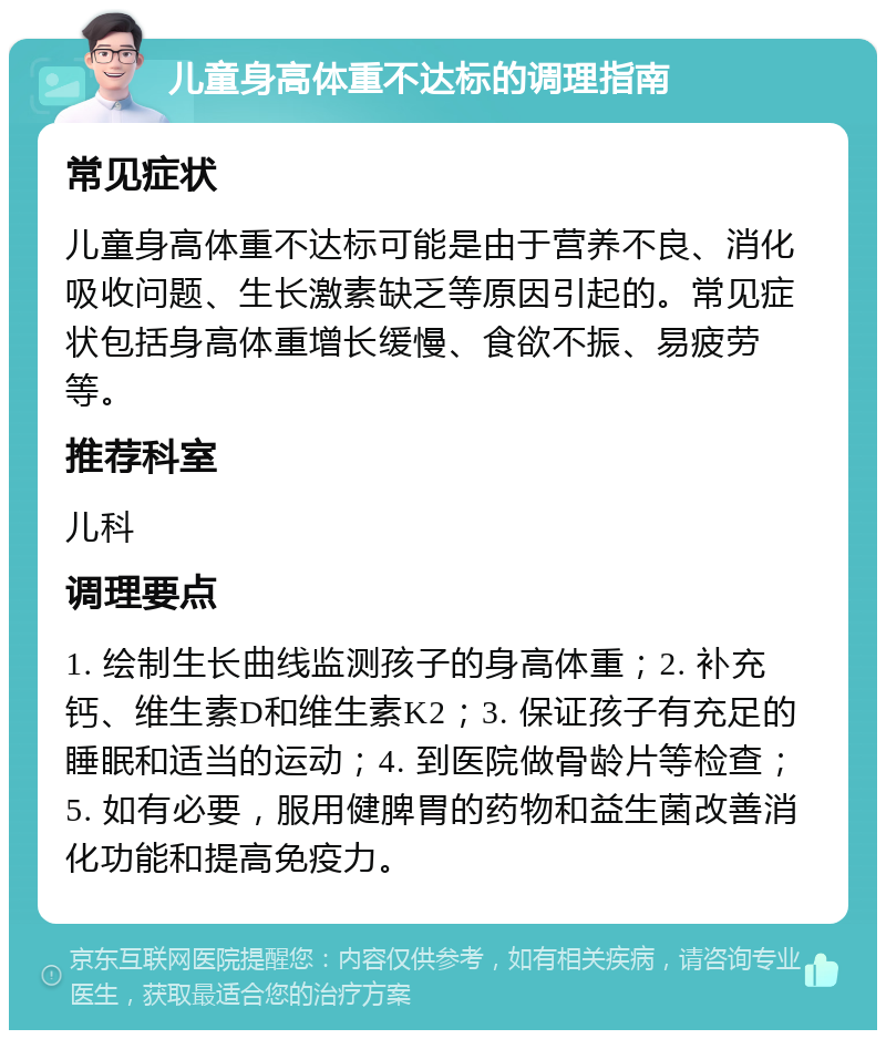 儿童身高体重不达标的调理指南 常见症状 儿童身高体重不达标可能是由于营养不良、消化吸收问题、生长激素缺乏等原因引起的。常见症状包括身高体重增长缓慢、食欲不振、易疲劳等。 推荐科室 儿科 调理要点 1. 绘制生长曲线监测孩子的身高体重；2. 补充钙、维生素D和维生素K2；3. 保证孩子有充足的睡眠和适当的运动；4. 到医院做骨龄片等检查；5. 如有必要，服用健脾胃的药物和益生菌改善消化功能和提高免疫力。