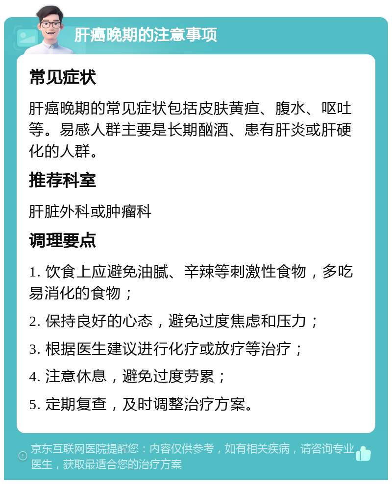 肝癌晚期的注意事项 常见症状 肝癌晚期的常见症状包括皮肤黄疸、腹水、呕吐等。易感人群主要是长期酗酒、患有肝炎或肝硬化的人群。 推荐科室 肝脏外科或肿瘤科 调理要点 1. 饮食上应避免油腻、辛辣等刺激性食物，多吃易消化的食物； 2. 保持良好的心态，避免过度焦虑和压力； 3. 根据医生建议进行化疗或放疗等治疗； 4. 注意休息，避免过度劳累； 5. 定期复查，及时调整治疗方案。