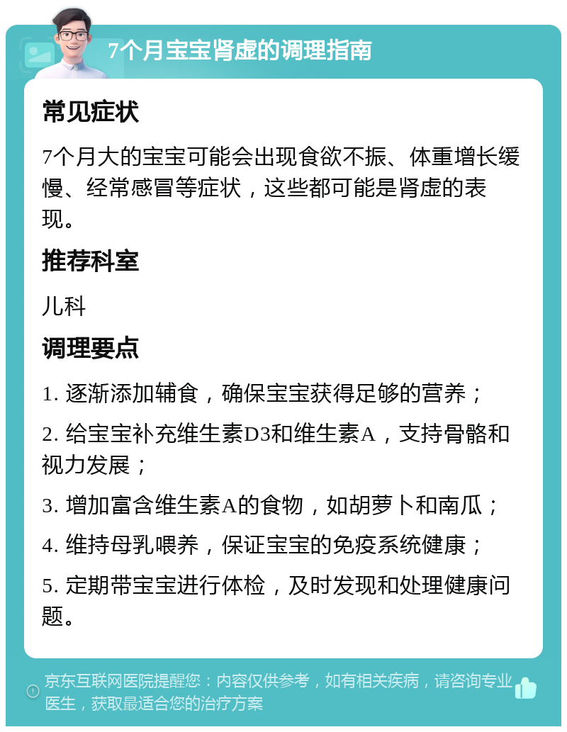 7个月宝宝肾虚的调理指南 常见症状 7个月大的宝宝可能会出现食欲不振、体重增长缓慢、经常感冒等症状，这些都可能是肾虚的表现。 推荐科室 儿科 调理要点 1. 逐渐添加辅食，确保宝宝获得足够的营养； 2. 给宝宝补充维生素D3和维生素A，支持骨骼和视力发展； 3. 增加富含维生素A的食物，如胡萝卜和南瓜； 4. 维持母乳喂养，保证宝宝的免疫系统健康； 5. 定期带宝宝进行体检，及时发现和处理健康问题。