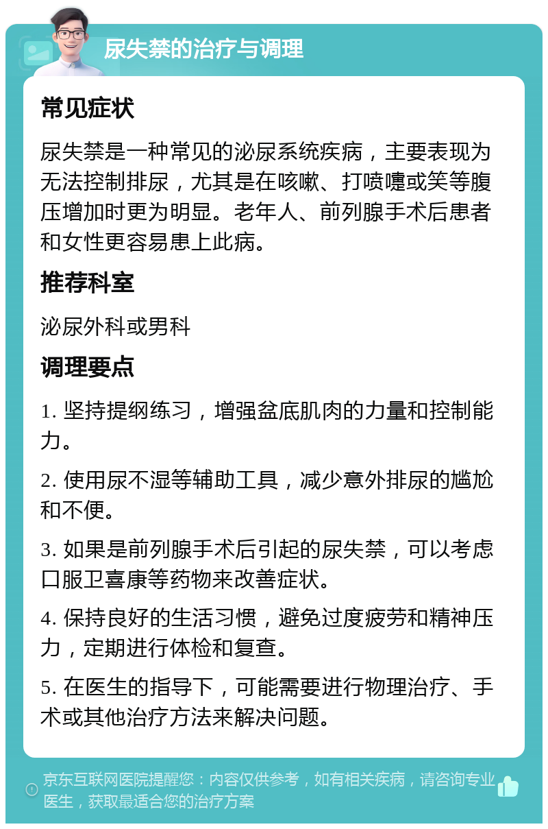 尿失禁的治疗与调理 常见症状 尿失禁是一种常见的泌尿系统疾病，主要表现为无法控制排尿，尤其是在咳嗽、打喷嚏或笑等腹压增加时更为明显。老年人、前列腺手术后患者和女性更容易患上此病。 推荐科室 泌尿外科或男科 调理要点 1. 坚持提纲练习，增强盆底肌肉的力量和控制能力。 2. 使用尿不湿等辅助工具，减少意外排尿的尴尬和不便。 3. 如果是前列腺手术后引起的尿失禁，可以考虑口服卫喜康等药物来改善症状。 4. 保持良好的生活习惯，避免过度疲劳和精神压力，定期进行体检和复查。 5. 在医生的指导下，可能需要进行物理治疗、手术或其他治疗方法来解决问题。