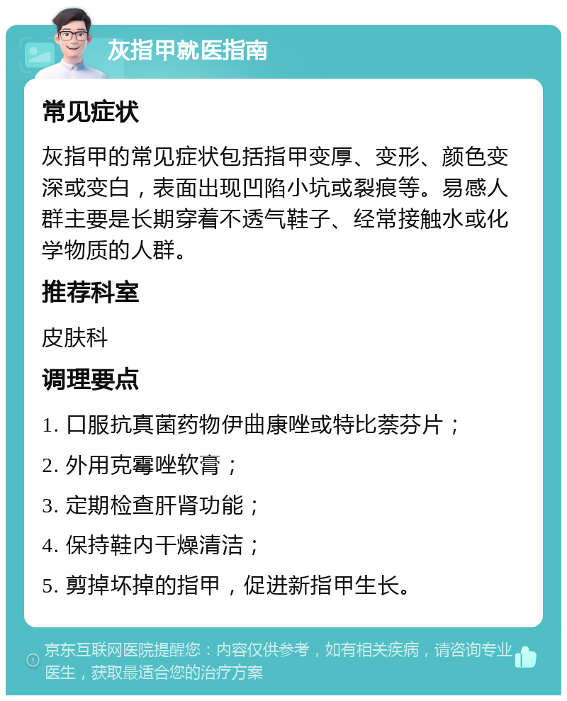 灰指甲就医指南 常见症状 灰指甲的常见症状包括指甲变厚、变形、颜色变深或变白，表面出现凹陷小坑或裂痕等。易感人群主要是长期穿着不透气鞋子、经常接触水或化学物质的人群。 推荐科室 皮肤科 调理要点 1. 口服抗真菌药物伊曲康唑或特比萘芬片； 2. 外用克霉唑软膏； 3. 定期检查肝肾功能； 4. 保持鞋内干燥清洁； 5. 剪掉坏掉的指甲，促进新指甲生长。