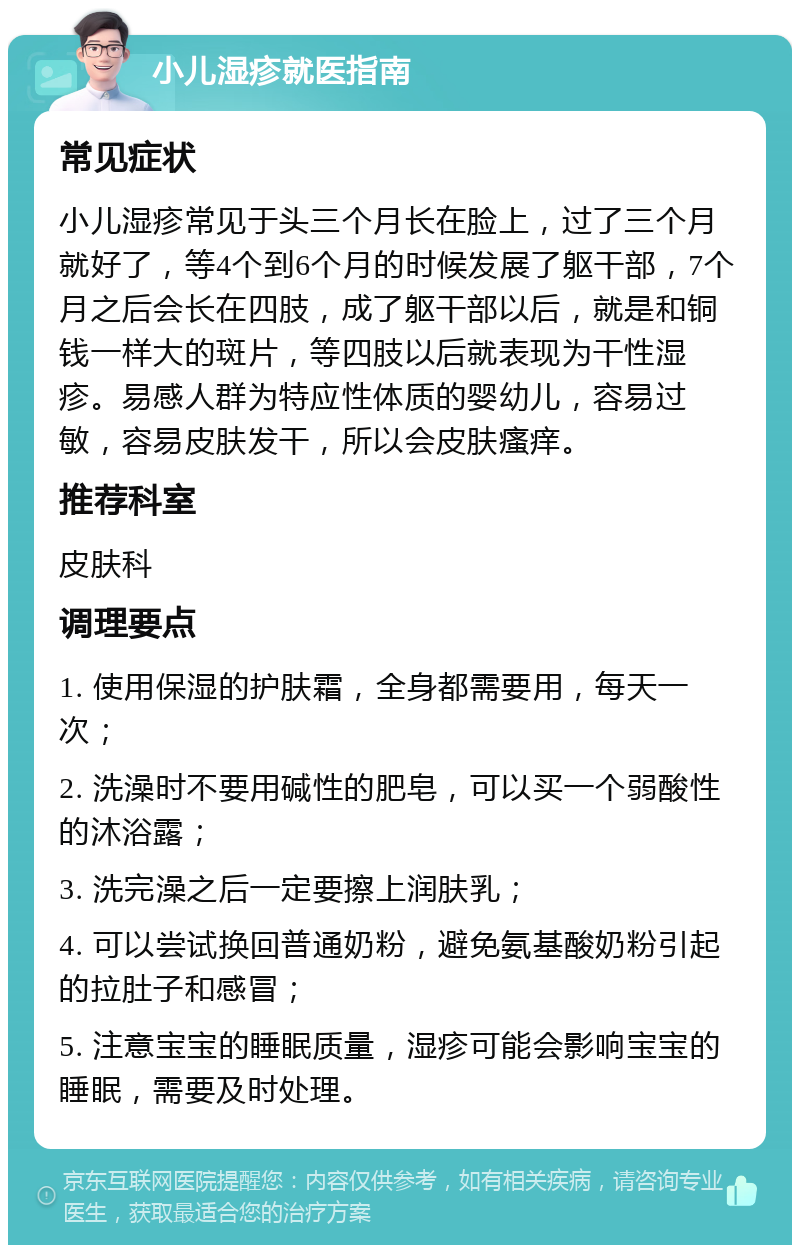 小儿湿疹就医指南 常见症状 小儿湿疹常见于头三个月长在脸上，过了三个月就好了，等4个到6个月的时候发展了躯干部，7个月之后会长在四肢，成了躯干部以后，就是和铜钱一样大的斑片，等四肢以后就表现为干性湿疹。易感人群为特应性体质的婴幼儿，容易过敏，容易皮肤发干，所以会皮肤瘙痒。 推荐科室 皮肤科 调理要点 1. 使用保湿的护肤霜，全身都需要用，每天一次； 2. 洗澡时不要用碱性的肥皂，可以买一个弱酸性的沐浴露； 3. 洗完澡之后一定要擦上润肤乳； 4. 可以尝试换回普通奶粉，避免氨基酸奶粉引起的拉肚子和感冒； 5. 注意宝宝的睡眠质量，湿疹可能会影响宝宝的睡眠，需要及时处理。