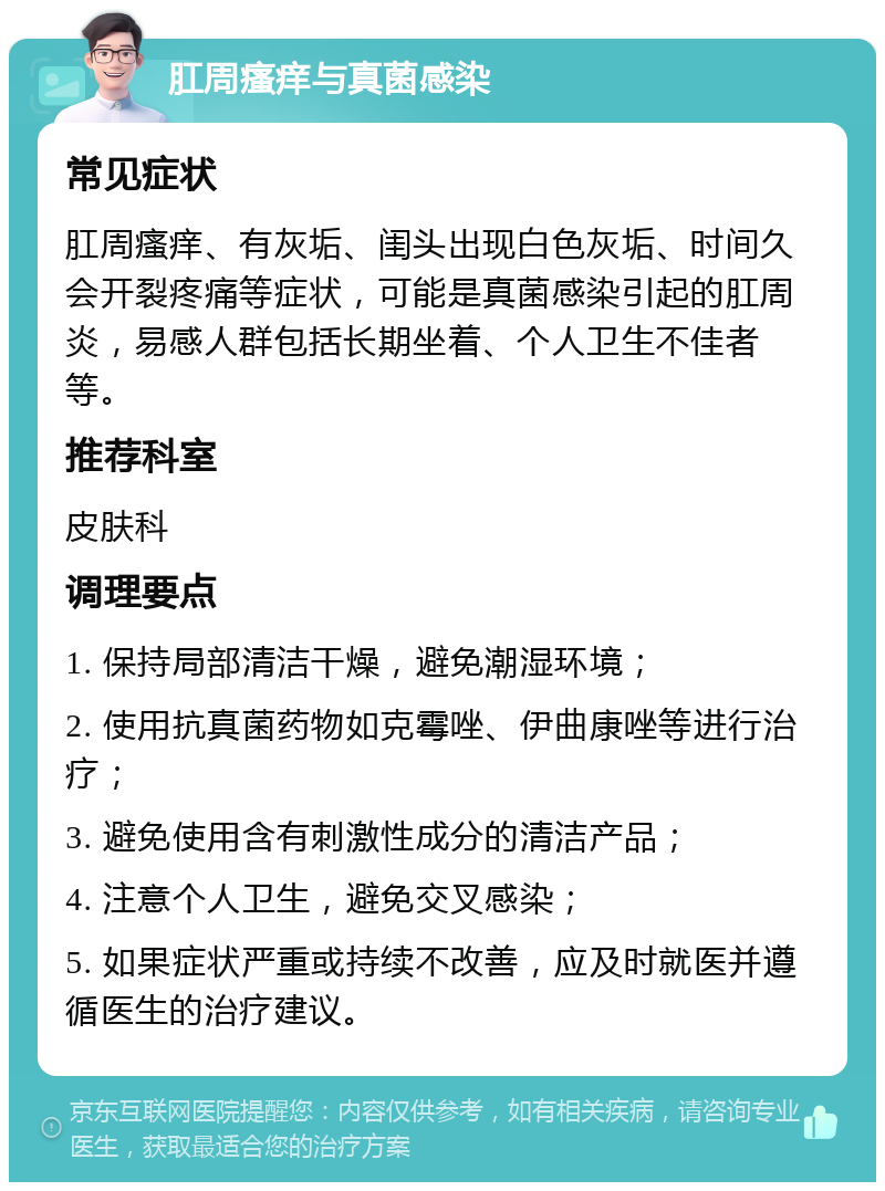 肛周瘙痒与真菌感染 常见症状 肛周瘙痒、有灰垢、闺头出现白色灰垢、时间久会开裂疼痛等症状，可能是真菌感染引起的肛周炎，易感人群包括长期坐着、个人卫生不佳者等。 推荐科室 皮肤科 调理要点 1. 保持局部清洁干燥，避免潮湿环境； 2. 使用抗真菌药物如克霉唑、伊曲康唑等进行治疗； 3. 避免使用含有刺激性成分的清洁产品； 4. 注意个人卫生，避免交叉感染； 5. 如果症状严重或持续不改善，应及时就医并遵循医生的治疗建议。