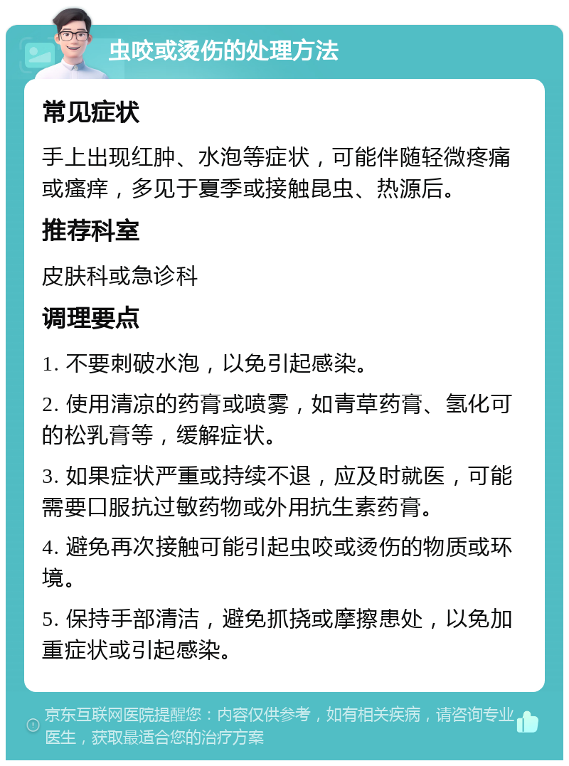 虫咬或烫伤的处理方法 常见症状 手上出现红肿、水泡等症状，可能伴随轻微疼痛或瘙痒，多见于夏季或接触昆虫、热源后。 推荐科室 皮肤科或急诊科 调理要点 1. 不要刺破水泡，以免引起感染。 2. 使用清凉的药膏或喷雾，如青草药膏、氢化可的松乳膏等，缓解症状。 3. 如果症状严重或持续不退，应及时就医，可能需要口服抗过敏药物或外用抗生素药膏。 4. 避免再次接触可能引起虫咬或烫伤的物质或环境。 5. 保持手部清洁，避免抓挠或摩擦患处，以免加重症状或引起感染。