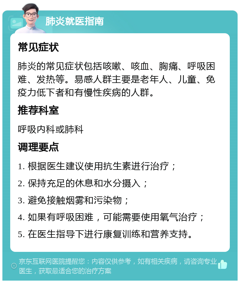 肺炎就医指南 常见症状 肺炎的常见症状包括咳嗽、咳血、胸痛、呼吸困难、发热等。易感人群主要是老年人、儿童、免疫力低下者和有慢性疾病的人群。 推荐科室 呼吸内科或肺科 调理要点 1. 根据医生建议使用抗生素进行治疗； 2. 保持充足的休息和水分摄入； 3. 避免接触烟雾和污染物； 4. 如果有呼吸困难，可能需要使用氧气治疗； 5. 在医生指导下进行康复训练和营养支持。