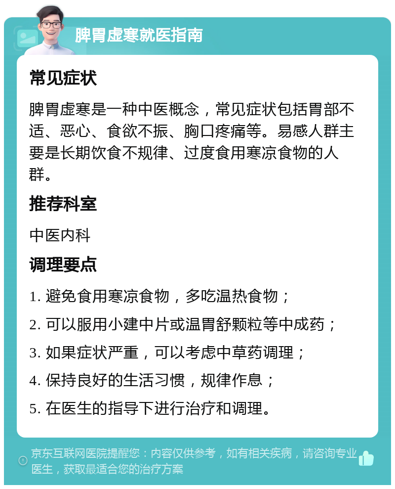 脾胃虚寒就医指南 常见症状 脾胃虚寒是一种中医概念，常见症状包括胃部不适、恶心、食欲不振、胸口疼痛等。易感人群主要是长期饮食不规律、过度食用寒凉食物的人群。 推荐科室 中医内科 调理要点 1. 避免食用寒凉食物，多吃温热食物； 2. 可以服用小建中片或温胃舒颗粒等中成药； 3. 如果症状严重，可以考虑中草药调理； 4. 保持良好的生活习惯，规律作息； 5. 在医生的指导下进行治疗和调理。