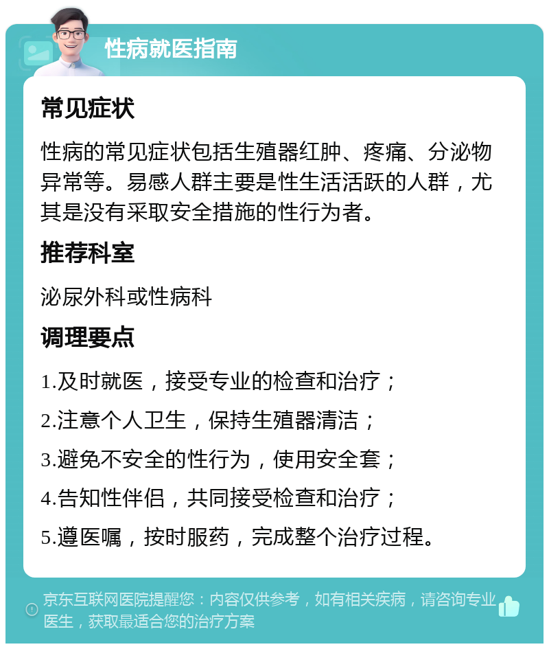 性病就医指南 常见症状 性病的常见症状包括生殖器红肿、疼痛、分泌物异常等。易感人群主要是性生活活跃的人群，尤其是没有采取安全措施的性行为者。 推荐科室 泌尿外科或性病科 调理要点 1.及时就医，接受专业的检查和治疗； 2.注意个人卫生，保持生殖器清洁； 3.避免不安全的性行为，使用安全套； 4.告知性伴侣，共同接受检查和治疗； 5.遵医嘱，按时服药，完成整个治疗过程。