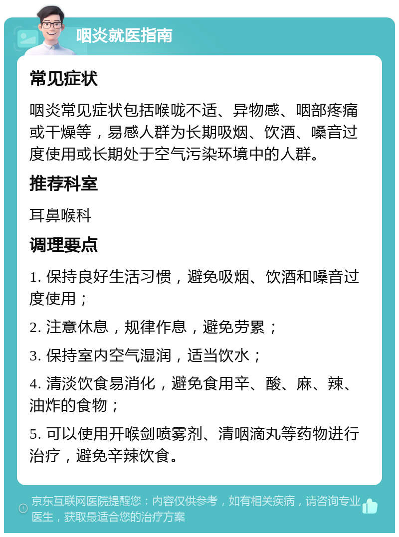 咽炎就医指南 常见症状 咽炎常见症状包括喉咙不适、异物感、咽部疼痛或干燥等，易感人群为长期吸烟、饮酒、嗓音过度使用或长期处于空气污染环境中的人群。 推荐科室 耳鼻喉科 调理要点 1. 保持良好生活习惯，避免吸烟、饮酒和嗓音过度使用； 2. 注意休息，规律作息，避免劳累； 3. 保持室内空气湿润，适当饮水； 4. 清淡饮食易消化，避免食用辛、酸、麻、辣、油炸的食物； 5. 可以使用开喉剑喷雾剂、清咽滴丸等药物进行治疗，避免辛辣饮食。