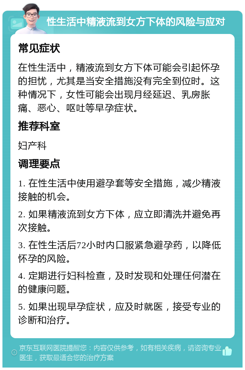 性生活中精液流到女方下体的风险与应对 常见症状 在性生活中，精液流到女方下体可能会引起怀孕的担忧，尤其是当安全措施没有完全到位时。这种情况下，女性可能会出现月经延迟、乳房胀痛、恶心、呕吐等早孕症状。 推荐科室 妇产科 调理要点 1. 在性生活中使用避孕套等安全措施，减少精液接触的机会。 2. 如果精液流到女方下体，应立即清洗并避免再次接触。 3. 在性生活后72小时内口服紧急避孕药，以降低怀孕的风险。 4. 定期进行妇科检查，及时发现和处理任何潜在的健康问题。 5. 如果出现早孕症状，应及时就医，接受专业的诊断和治疗。